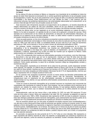 Jueves 31 de mayo de 2007 DIARIO OFICIAL (Cuarta Sección) 63
Desarrollo integral
3.2 Salud
En los últimos 50 años se produjo en México un descenso muy importante de la mortalidad en todos los
grupos de edad. Este descenso se acompañó de un cambio igualmente significativo en las principales causas
de discapacidad y muerte. Hoy en el país predominan como causas de daño a la salud las enfermedades no
transmisibles y las lesiones. Estos padecimientos son más difíciles de tratar y más costosos que las
infecciones comunes, los problemas reproductivos y las enfermedades relacionadas con la desnutrición, en la
primera mitad del siglo XX fueron las principales causas de muerte.
Esta transición está íntimamente asociada al envejecimiento de la población y al reciente desarrollo de
riesgos relacionados con estilos de vida poco saludables, dentro de los que destacan el tabaquismo, el
consumo excesivo de alcohol, la mala nutrición, el consumo de drogas y las prácticas sexuales inseguras.
Durante los últimos años, se han registrado en el mundo importantes adelantos en materia de salud y
México no ha sido la excepción. Un ejemplo de ello en el país es la aplicación universal de vacunas. Otros
ejemplos son la disminución en los índices de desnutrición, la reducción de enfermedades infecciosas y el
aumento en la cobertura de los servicios públicos de salud. La tabla anterior muestra la evolución de los
principales indicadores de salud en la última década.
Como se puede apreciar, en los cinco indicadores se presentan avances positivos. Baste mencionar que la
mortalidad por deficiencias nutricionales en niños menores de cinco años ha caído de casi 25 por cada 100 mil
niños en 1995 a tan sólo ocho en 2006. La mortalidad infantil, de poco más de 27 por cada mil nacimientos
estimados en 1995, se ha reducido a 18 por el mismo número de nacimientos estimados en 2006.
Sin embargo, existen importantes desafíos por superar derivados principalmente de la transición
demográfica y de la desigualdad económica. Las muertes por enfermedades no transmisibles, los
padecimientos asociados a una larga vida –como la diabetes y la hipertensión–, así como las lesiones por
accidentes o violencia, representan hoy el 85% de todas las muertes que se registran en México. Estos
padecimientos son complejos y de tratamiento costoso.
El otro 15% corresponde a las muertes por enfermedades asociadas con la pobreza, como las infecciosas,
la desnutrición y las que tienen que ver con la reproducción, mismas que hace 50 años eran las más
frecuentes en el conjunto de la población y que ahora afectan sobre todo a quienes viven en situaciones
precarias. Las personas más pobres tienen mayor riesgo de morir a edades más tempranas que el resto de la
población. Como puede apreciarse, la salud de la sociedad mexicana refleja las desigualdades sociales y
económicas del país.
Esta desigualdad, expresada en la dimensión de la salud de las personas, puede observarse también
entre regiones. Por ejemplo, en 2006 la tasa de mortalidad infantil en Nuevo León fue de 10.2 fallecimientos
por cada mil niños nacidos, mientras que en Guerrero fue cercana a 25. En 2005, el porcentaje de muertes en
menores de cinco años causadas por enfermedades infecciosas fue de 5.1% en Aguascalientes, mientras que
llegó a representar 24% en Chiapas durante el mismo año.
En los sectores más rezagados socialmente conviven al mismo tiempo las llamadas enfermedades del
subdesarrollo y las del desarrollo, lo que complica todavía más las soluciones. Sencillamente, la
infraestructura para el tratamiento de las enfermedades asociadas a comunidades económicamente
desfavorecidas es muy distinta a la que atendería enfermedades características de personas con niveles de
vida apreciables.
Tomar en cuenta la dimensión demográfica de la sociedad mexicana es importante para comprender las
necesidades más importantes en materia de salud. Para empezar, hay que considerar que la estructura de la
población por edades ha variado mucho en las últimas décadas, lo cual plantea desafíos adicionales al
sistema de salud, es decir, que no estaban necesariamente previstos por la oferta presente de servicios
de salud.
Destacadamente, cada vez hay menos niños y más adultos. En 1970, de cada 100 mexicanos 19 eran
niños de cinco años o menos. Ahora son solamente 9 de cada 100. Por contraste, la población en edad de
trabajar se triplicó entre 1960 y 2000. Actualmente ésta representa el 65% de toda la población mexicana.
Este dato distingue justamente nuestra transición demográfica, pues prácticamente dos terceras partes de la
población son muy probablemente perceptores de ingresos por ubicarse en edades productivas.
Pero es necesario advertir que, por otra parte, la población de adultos mayores crece considerablemente y
con ello poco a poco disminuye la base social de personas que aportan recursos al conjunto social. En otras
palabras, el bono demográfico que representa un segmento mayoritario de la población en edad productiva se
irá disminuyendo, indefectiblemente, con el tiempo. Se augura que en menos de 25 años el sector de adultos
mayores pasará de 6 a 15.6 millones de personas, de manera que para el año 2030 representará 12% de la
población nacional. Los problemas de salud de adultos y adultos mayores serán, por lo tanto, el componente
que más atención demande.
En promedio, la esperanza de vida aumentó de 51.7 a 75.7 años en cinco décadas. Ello representa un
logro importante del sistema nacional de salud. No obstante, la desigualdad que presenta la esperanza de
vida entre las regiones y entre los sectores de población es dramática. Existen marcadas diferencias en los
 