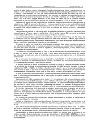 Jueves 31 de mayo de 2007 DIARIO OFICIAL (Cuarta Sección) 64
servicios de salud públicos entre los estados de la República. Mientras que el Distrito Federal cuenta con tres
médicos y cinco enfermeras por cada mil habitantes, el Estado de México, Chiapas y Puebla tienen menos de
un médico y una enfermera por cada mil. Estas disparidades entre regiones en materia de salud son
inaceptables bajo un criterio elemental de justicia y son expresión de inequidad en desarrollo humano: en
Oaxaca, Guerrero y Chiapas la esperanza de vida es casi 10 años más baja que en Baja California Sur,
Nuevo León o el Distrito Federal. Asimismo, en las zonas con menos de 5% de población indígena,
la esperanza de vida promedia 78 años, y donde esta proporción es superior a 75%, se reduce a 66 años.
La pobreza, la desnutrición y la insalubridad que afectan a la población de menos recursos económicos, se
relacionan con 3 y 2% de las muertes de mujeres y hombres, respectivamente, en ese sector de la sociedad.
Si bien la proporción es reducida en comparación con otras causas de muerte, lo más doloroso es que se trata
de muertes que pueden evitarse con un poco más de inversión en servicios públicos y capacitación
a la población.
La posibilidad de enfermar es más grande entre las personas que habitan en municipios marginados. Esta
proporción es de 1.7 veces mayor en los hombres y de 1.5 en las mujeres. Ello representa un obstáculo
evidente al desarrollo humano de las personas que viven en dichos municipios.
Las acciones de combate a la pobreza han contribuido a disminuir la desnutrición y, con ella, la baja talla
de los niños al nacer. Sin embargo, el número absoluto de estos niños, más de 1.2 millones, sigue siendo de
una magnitud muy preocupante. Sencillamente, esta desventaja a una edad tan temprana resulta inaceptable,
debido a sus efectos negativos en el desarrollo de esos mexicanos.
En México, el cuadro más frecuente de enfermedades contagiosas sigue siendo expresión de la falta de
una cultura elemental de la salud en muchas de nuestras comunidades. Los padecimientos transmisibles más
frecuentes en nuestro país son, en orden de importancia, infecciones respiratorias, diarrea, tuberculosis y
enfermedades de transmisión sexual.
Un avance muy importante en materia de salud ha sido el descenso de la mortalidad en todos los grupos
de edad. Por ejemplo, hace 50 años, uno de cada 12 niños fallecía antes de cumplir el primer año, y de los
que sobrevivían, la mitad moría antes de los 35. Hoy, la sobrevivencia hasta el primer año es de 98.5% de los
recién nacidos.
Por lo que hace a las causas de muerte, la obesidad, los malos hábitos en la alimentación y la falta de
ejercicio se relacionan con las enfermedades del corazón y la diabetes, que a su vez son responsables del
32% de las muertes de mujeres y del 20% en los hombres.
El sexo sin protección se asocia, de manera muy importante, al cáncer de cuello del útero en las mujeres,
y a la infección del Síndrome de Inmunodeficiencia Adquirida, VIH-SIDA, entre los hombres. La tasa de
mortalidad por SIDA en 2005 fue de 16.6 por mil en los hombres, y de 3.1 por mil en las mujeres. Si bien los
casos nuevos de SIDA se dan más frecuentemente entre los hombres, el porcentaje que representan las
mujeres se ha ido incrementando con los años, de modo que en 2005 eran ya uno de cada cinco casos.
El virus del papiloma humano es el mayor causante de infecciones de transmisión sexual en los últimos
años. El riesgo se incrementa debido a que un gran número de mujeres no ejerce de manera informada y
protegida su sexualidad.
México cuenta con 4,203 hospitales, de los cuales 1,121 son públicos y 3,082, privados. El sector público
cuenta con un promedio de 0.74 camas por cada mil habitantes, inferior al valor sugerido por la Organización
Mundial de la Salud, que es de una cama por cada mil habitantes. Las instituciones de seguridad social tienen
una tasa de 0.87 camas, contra 0.63 de las instituciones que atienden a la población sin seguridad social.
Claramente, en nuestro país aún existe un significativo déficit de camas hospitalarias por cada mil habitantes.
En el orden más general de la vida social, el acceso a servicios de salud no alcanza aún a toda la
población, y pagar por servicios privados resulta muy difícil para la mayoría. Entre 2000 y 2005 se aprecia una
disminución de la población no derechohabiente debido, principalmente, a la elevada afiliación al Seguro
Popular, que es un seguro médico voluntario dirigido a evitar el empobrecimiento de las familias por gastos
emergentes de salud.
Sin embargo, es justo reconocer que persisten grandes desigualdades en la calidad de los servicios de
salud de que disfrutan los mexicanos.
La falta de infraestructura moderna y la insuficiencia de insumos no generan los mismos efectos en la
prestación de los servicios de salud de las diferentes dependencias puede llegar en algunas ocasiones hasta
el 20%.
En cuanto a la cantidad de personal capacitado disponible en el sector salud, México tiene 1.85 médicos
por cada mil habitantes, cifra inferior al promedio internacional deseable, que es de tres médicos. Cabe
señalar que además de este indicador debe también atender la distribución geográfica de médicos.
La desigualdad se observa también entre instituciones. PEMEX, por ejemplo, tiene un promedio de tres
médicos por cada mil derechohabientes, mientras que la Secretaría de Salud, IMSS e ISSSTE tienen menos
de dos. Ello refleja que existen diferencias entre los servicios de salud que reciben derechohabientes del
sector paraestatal.
 