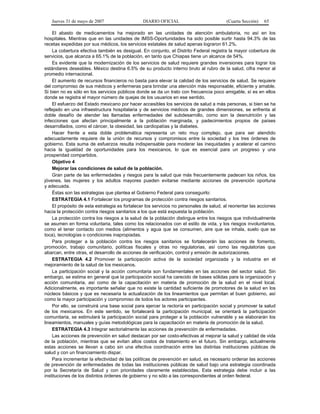 Jueves 31 de mayo de 2007 DIARIO OFICIAL (Cuarta Sección) 65
El abasto de medicamentos ha mejorado en las unidades de atención ambulatoria, no así en los
hospitales. Mientras que en las unidades de IMSS-Oportunidades ha sido posible surtir hasta 94.3% de las
recetas expedidas por sus médicos, los servicios estatales de salud apenas lograron 61.2%.
La cobertura efectiva también es desigual. En conjunto, el Distrito Federal registra la mayor cobertura de
servicios, que alcanza a 65.1% de la población, en tanto que Chiapas tiene un alcance de 54%.
Es evidente que la modernización de los servicios de salud requiere grandes inversiones para lograr los
estándares deseables. México destina 6.5% de su producto interno bruto al rubro de la salud, cifra menor al
promedio internacional.
El aumento de recursos financieros no basta para elevar la calidad de los servicios de salud. Se requiere
del compromiso de sus médicos y enfermeras para brindar una atención más responsable, eficiente y amable.
Si bien no es sólo en los servicios públicos donde se da un trato con frecuencia poco amigable, sí es en ellos
donde se registra el mayor número de quejas de los usuarios en ese sentido.
El esfuerzo del Estado mexicano por hacer accesibles los servicios de salud a más personas, si bien se ha
reflejado en una infraestructura hospitalaria y de servicios médicos de grandes dimensiones, se enfrenta al
doble desafío de atender las llamadas enfermedades del subdesarrollo, como son la desnutrición y las
infecciones que afectan principalmente a la población marginada, y padecimientos propios de países
desarrollados, como el cáncer, la obesidad, las cardiopatías y la diabetes.
Hacer frente a esta doble problemática representa un reto muy complejo, que para ser atendido
adecuadamente requiere de la unión de recursos y compromisos entre la sociedad y los tres órdenes de
gobierno. Esta suma de esfuerzos resulta indispensable para moderar las inequidades y acelerar el camino
hacia la igualdad de oportunidades para los mexicanos, lo que es esencial para un progreso y una
prosperidad compartidos.
Objetivo 4
Mejorar las condiciones de salud de la población.
Gran parte de las enfermedades y riesgos para la salud que más frecuentemente padecen los niños, los
jóvenes, las mujeres y los adultos mayores pueden evitarse mediante acciones de prevención oportuna
y adecuada.
Éstas son las estrategias que plantea el Gobierno Federal para conseguirlo:
ESTRATEGIA 4.1 Fortalecer los programas de protección contra riesgos sanitarios.
El propósito de esta estrategia es fortalecer los servicios no personales de salud, al reorientar las acciones
hacia la protección contra riesgos sanitarios a los que está expuesta la población.
La protección contra los riesgos a la salud de la población distingue entre los riesgos que individualmente
se asumen en forma voluntaria, tales como los relacionados con el estilo de vida, y los riesgos involuntarios,
como el tener contacto con medios (alimentos y agua que se consumen, aire que se inhala, suelo que se
toca), tecnologías o condiciones inapropiadas.
Para proteger a la población contra los riesgos sanitarios se fortalecerán las acciones de fomento,
promoción, trabajo comunitario, políticas fiscales y otras no regulatorias, así como las regulatorias que
abarcan, entre otras, el desarrollo de acciones de verificación, control y emisión de autorizaciones.
ESTRATEGIA 4.2 Promover la participación activa de la sociedad organizada y la industria en el
mejoramiento de la salud de los mexicanos.
La participación social y la acción comunitaria son fundamentales en las acciones del sector salud. Sin
embargo, se estima en general que la participación social ha carecido de bases sólidas para la organización y
acción comunitaria, así como de la capacitación en materia de promoción de la salud en el nivel local.
Adicionalmente, es importante señalar que no existe la cantidad suficiente de promotores de la salud en los
núcleos básicos y que es necesaria la actualización de los lineamientos que permitan el buen gobierno, así
como la mayor participación y compromiso de todos los actores participantes.
Por ello, se construirá una base social para ejercer la rectoría en participación social y promover la salud
de los mexicanos. En este sentido, se fortalecerá la participación municipal, se orientará la participación
comunitaria, se estimulará la participación social para proteger a la población vulnerable y se elaborarán los
lineamientos, manuales y guías metodológicas para la capacitación en materia de promoción de la salud.
ESTRATEGIA 4.3 Integrar sectorialmente las acciones de prevención de enfermedades.
Las acciones de prevención en salud destacan por ser costo-efectivas al mejorar la salud y calidad de vida
de la población, mientras que se evitan altos costos de tratamiento en el futuro. Sin embargo, actualmente
estas acciones se llevan a cabo sin una efectiva coordinación entre las distintas instituciones públicas de
salud y con un financiamiento dispar.
Para incrementar la efectividad de las políticas de prevención en salud, es necesario ordenar las acciones
de prevención de enfermedades de todas las instituciones públicas de salud bajo una estrategia coordinada
por la Secretaría de Salud y con prioridades claramente establecidas. Esta estrategia debe incluir a las
instituciones de los distintos órdenes de gobierno y no sólo a las correspondientes al orden federal.
 