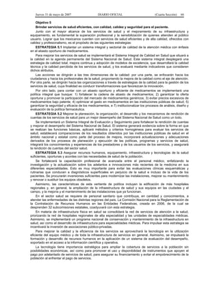 Jueves 31 de mayo de 2007 DIARIO OFICIAL (Cuarta Sección) 66
Objetivo 5
Brindar servicios de salud eficientes, con calidad, calidez y seguridad para el paciente.
Junto con el mayor alcance de los servicios de salud y el mejoramiento de su infraestructura y
equipamiento, es fundamental la superación profesional y la sensibilización de quienes atienden al público
usuario. Lograr que los mexicanos cuenten con servicios de salud eficientes y de alta calidad, ofrecidos con
calidez y profesionalismo, es el propósito de las siguientes estrategias:
ESTRATEGIA 5.1 Implantar un sistema integral y sectorial de calidad de la atención médica con énfasis
en el abasto oportuno de medicamentos.
Para mejorar los servicios de salud se implementará el Sistema Integral de Calidad en Salud que situará a
la calidad en la agenda permanente del Sistema Nacional de Salud. Este sistema integral desplegará una
estrategia de calidad total, mejora continua y adopción de modelos de excelencia, que desarrollará la calidad
técnica y la calidad percibida de los servicios de salud, y los evaluará mediante indicadores que consideren
dichos atributos.
Las acciones se dirigirán a las tres dimensiones de la calidad: por una parte, se enfocarán hacia los
ciudadanos y hacia los profesionales de la salud, proponiendo la mejora de la calidad como el eje de atención.
Por otra parte, se dirigirán hacia las organizaciones a través de estrategias de la calidad para la gestión de los
servicios de salud, cuya finalidad es conducir transformaciones que favorezcan la innovación.
Por otro lado, para contar con un abasto oportuno y eficiente de medicamentos se implementará una
política integral que busque: 1) fortalecer la cadena de abasto de medicamentos; 2) garantizar la oferta
oportuna y promover la participación del mercado de medicamentos genéricos; 3) evitar precios excesivos de
medicamentos bajo patente; 4) optimizar el gasto en medicamentos en las instituciones públicas de salud; 5)
garantizar la seguridad y eficacia de los medicamentos, e 7) institucionalizar los procesos de análisis, diseño y
evaluación de la política farmacéutica.
ESTRATEGIA 5.2 Mejorar la planeación, la organización, el desarrollo y los mecanismos de rendición de
cuentas de los servicios de salud para un mejor desempeño del Sistema Nacional de Salud como un todo.
Se implementará un Sistema Integral de Evaluación y Seguimiento para fortalecer la rendición de cuentas
y mejorar el desempeño del Sistema Nacional de Salud. El sistema generará evidencia sobre la forma en que
se realizan las funciones básicas, aplicará métodos y criterios homogéneos para evaluar los servicios de
salud, establecerá comparaciones de los resultados obtenidos por las instituciones públicas de salud en el
ámbito nacional y estatal como parte del proceso de mejora, incorporará actualizaciones y adecuaciones
derivados de los procesos de planeación y ejecución de las políticas, programas y servicios de salud,
integrará los conocimientos y experiencias de los prestadores y de los usuarios de los servicios, y asegurará
la rendición de cuentas del sector salud.
ESTRATEGIA 5.3 Asegurar recursos humanos, equipamiento, infraestructura y tecnologías de la salud
suficientes, oportunas y acordes con las necesidades de salud de la población.
Se fortalecerá la capacitación profesional de avanzada entre el personal médico, enfatizando la
investigación y la actualización sobre los adelantos e innovaciones más recientes de la medicina en sus
diferentes especialidades. Esto es muy importante para evitar las evaluaciones clínicas esquemáticas y
rutinarias que conducen a diagnósticos superficiales en perjuicio de la salud e incluso de la vida de los
pacientes. Se procurarán inversiones suficientes para modernizar las instalaciones, mejorar su mantenimiento
y renovar o sustituir los equipos obsoletos.
Asimismo, las características de esta vertiente de política incluyen la edificación de más hospitales
regionales y, en general, la ampliación de la infraestructura de salud y sus equipos en las ciudades y el
campo, y la mejoría y el mantenimiento de las instalaciones que ya funcionan.
En el sector salud se requiere de personal sanitario que contribuya, en cantidad y conocimientos, a
atender las enfermedades de las distintas regiones del país. La Comisión Nacional para la Reglamentación de
la Contratación de Recursos Humanos en las Entidades Federativas, creada en 2006, de la cual se
desprenden 32 subcomisiones estatales, coadyuvará con esta estrategia.
En materia de infraestructura física en salud se consolidará la red de servicios de atención a la salud,
priorizando la red de hospitales regionales de alta especialidad y las unidades de especialidades médicas.
Asimismo, se implementará un programa nacional de conservación y mantenimiento de la infraestructura en
salud, así como el desarrollo de infraestructura para especialidades médicas. Para impulsar esta estrategia se
incentivará la inversión de asociaciones público-privadas.
Para mejorar la calidad y la eficiencia de los servicios se aprovechará la tecnología en la utilización
eficiente del equipo médico y de toda la infraestructura de servicios en general. Asimismo, se impulsará la
formación y desarrollo de recursos humanos en la aplicación de un sistema de evaluación del desempeño,
soportado en el acceso a la información científica y operativa.
La tecnología tiene importancia estratégica para ampliar la cobertura de servicios a la población sin
posibilidades económicas, así como para promover el uso y disponibilidad de instrumentos que apoyen el
pago por adelantado de servicios de salud, para asegurar su financiamiento y evitar el empobrecimiento de la
población al enfrentar el pago de servicios.
 
