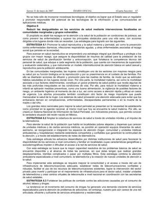 Jueves 31 de mayo de 2007 DIARIO OFICIAL (Cuarta Sección) 67
No se trata sólo de incorporar novedosas tecnologías; el objetivo es lograr que el Estado sea un regulador
y promotor responsable del potencial de las tecnologías de la información y las comunicaciones en
aplicaciones médicas.
Objetivo 6
Reducir las desigualdades en los servicios de salud mediante intervenciones focalizadas en
comunidades marginadas y grupos vulnerables.
El propósito es abatir los rezagos en la atención a la salud de la población en condiciones de pobreza, así
como prevenir las enfermedades y superar los principales obstáculos para una vida sana, con acciones
dirigidas a los lugares donde más se necesitan. Las estrategias para lograrlo son las siguientes:
ESTRATEGIA 6.1 Promover la salud reproductiva y la salud materna y perinatal, así como la prevención
contra enfermedades diarreicas, infecciones respiratorias agudas, y otras enfermedades asociadas al rezago
social que persiste en la sociedad.
Para avanzar en salud reproductiva se emprenderá una estrategia integral que identifique y privilegie a los
grupos con mayor rezago, que asegure la disponibilidad de insumos de calidad para la prestación de los
servicios de salud de planificación familiar y anticoncepción, que fortalezca la competencia técnica del
personal de salud, que eduque a cada segmento de la población, que cuente con mecanismos de supervisión
y evaluación sistemática, y que instrumente un modelo interinstitucional de atención básica en salud sexual y
reproductiva para la población adolescente.
En las comunidades marginadas, las mujeres constituyen uno de los sectores con mayores riesgos para
su salud por su función biológica en la reproducción y por su preeminencia en el cuidado de las familias. Por
ello se diseñarán acciones de difusión y promoción para las madres de familia, de modo que se estimulen
hábitos saludables en los lugares donde viven. Por otra parte, la mortalidad materna, así como la morbilidad
asociada a sus factores determinantes, constituye un grave problema de salud pública que revela algunas de
las más profundas inequidades en las condiciones de vida. Por ello, para reducir la mortalidad materna e
infantil se aplicarán medidas preventivas, como una buena alimentación, la vigilancia de posibles factores de
riesgo, un ambiente higiénico al momento de dar a luz, así como acceso a atención rápida y eficaz en casos
de urgencia. Los abortos provocados también constituyen otro factor de riesgo importante que puede
menoscabar la salud de la mujer. Los sistemas de salud proveerán una atención adecuada para evitar que los
embarazos deriven en complicaciones, enfermedades, discapacidades permanentes o en la muerte de la
madre o del niño.
Los grandes retos nacionales para mejorar la salud perinatal se presentan en la necesidad de establecerla
como prioridad en la agenda nacional, al mismo nivel que hoy se encuentra la salud materna. Por ello, se
creará un Sistema Nacional de Información de Salud Perinatal, con indicadores precisos, que permita conocer
la verdadera situación del recién nacido en México.
ESTRATEGIA 6.2 Ampliar la cobertura de servicios de salud a través de unidades móviles y el impulso de
la telemedicina.
Para atender la salud de la población que habita en localidades pobres alejadas y dispersas que carecen
de unidades médicas o de ciertos servicios médicos, se pondrán en operación equipos itinerantes de salud,
asimismo, se reorganizarán e integrarán los espacios de atención (hogar, comunidad y unidades médicas
ambulatorias y hospitalarias) mediante estándares compartidos y confiables que garanticen la continuidad de
la atención, y a través del establecimiento de redes de telemedicina.
Esta estrategia articula los esfuerzos desarrollados por distintas instituciones de salud para favorecer la
disponibilidad de los servicios a nivel comunitario y familiar en localidades cuyas características geográficas y
sociodemográficas impiden o dificultan el acceso a la red de servicios de salud.
Con esta estrategia se busca que la mayor capacidad resolutiva de los problemas básicos de salud se
encuentre disponible y al alcance de todas las personas, sin que éstas tengan que realizar grandes
desplazamientos, trámites complicados o pasar por múltiples filtros. Esta estrategia combina la atención
ambulatoria especializada a nivel comunitario, la telemedicina y la creación de nuevas unidades de atención a
la salud.
Para implementar esta estrategia se requiere mejorar la conectividad y el acceso a través del uso de
infraestructura de telecomunicaciones adecuada, establecer redes de telecomunicaciones confiables y
robustas, facilitar el uso de los recursos de telecomunicaciones existentes, lograr la intervención del sector
privado para invertir y participar en el mejoramiento de infraestructura para el sector salud, instalar unidades
de telemedicina y crear centros virtuales de teleconsulta a nivel nacional en coordinación con las secretarías
de salud estatales.
ESTRATEGIA 6.3 Fortalecer las políticas de combate contra las adicciones causadas por el consumo de
alcohol, tabaco y drogas.
La tendencia en el incremento del consumo de drogas ha generado una demanda creciente de servicios
especializados para la atención de problemas de adicciones; sin embargo, nuestro país aún carece de una red
articulada, eficiente y suficiente de servicios ambulatorios y residenciales.
 