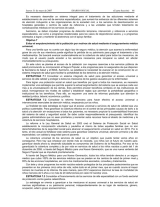 Jueves 31 de mayo de 2007 DIARIO OFICIAL (Cuarta Sección) 68
Es necesario desarrollar un sistema integral para el tratamiento de las adicciones mediante el
establecimiento de una red de servicios especializados, que sumará los esfuerzos de los diferentes sistemas
de atención incluyendo a las organizaciones de la sociedad civil, a los servicios de desintoxicación en
hospitales generales o centros de salud de referencia y a las unidades que brinden tratamiento de
complicaciones médicas en los servicios de salud.
Asimismo, se deben impulsar programas de detección temprana, intervención y referencia a servicios
especializados, así como a programas residenciales para los casos de dependencia severa, y a programas
orientados a lograr y mantener la abstinencia con el apoyo familiar.
Objetivo 7
Evitar el empobrecimiento de la población por motivos de salud mediante el aseguramiento médico
universal.
Para una familia que no cuenta con algún tipo de seguro médico, la atención que acarrea la enfermedad
grave de uno de sus miembros puede significar la pérdida de su patrimonio para pagar el tratamiento y los
medicamentos. Se buscará avanzar sustancialmente en la cobertura de salud para todos los mexicanos, de
modo que el usuario pueda acceder a los servicios necesarios para recuperar su salud, sin afectar
irremediablemente su presupuesto.
En este rubro se plantea el acceso de la población con mayores carencias a los servicios públicos de
salud promoviendo su incorporación al Seguro Popular, a los programas para no asegurados de que disponen
la Secretaría de Salud y el IMSS. Asimismo, se establece la necesidad de avanzar en la construcción de un
sistema integrado de salud para facilitar la portabilidad de los derechos a la atención médica.
ESTRATEGIA 7.1 Consolidar un sistema integrado de salud para garantizar el acceso universal a
servicios de alta calidad y proteger a todos los mexicanos de los gastos causados por la enfermedad.
Para lograr una protección social en salud que beneficie por igual a todos los mexicanos, es necesario
implementar una estrategia que permita superar la actual segmentación del sistema que se acerque cada vez
más a la universalización de los demás. Esto permitirá proveer beneficios similares en las instituciones de
salud, homogeneizar los niveles de calidad y establecer reglas que permitan la portabilidad geográfica e
institucional de los beneficios. Para ello, se requieren una serie de reformas graduales que atiendan la
realidad jurídica, laboral, económica y política.
ESTRATEGIA 7.2 Consolidar la reforma financiera para hacer efectivo el acceso universal a
intervenciones esenciales de atención médica, empezando por los niños.
La finalidad de esta estrategia es lograr que el acceso universal a servicios de salud de calidad sea una
política sustentable. Para garantizar la cobertura efectiva en el control de las principales causas de daño a la
salud y la atención sin excepciones a todos los pacientes, es necesario propiciar la sustentabilidad financiera
del sistema de salud y seguridad social. Se debe cuidar responsablemente el presupuesto, identificar los
gastos administrativos que no sean prioritarios y reorientar estos recursos hacia el abasto de medicinas y la
cobertura de servicios hospitalarios.
La reforma a la Ley General de Salud en 2003 creó el Sistema de Protección Social en Salud
estableciendo la incorporación voluntaria y paulatina al mismo de todas aquellas familias que no son
derechohabientes de la seguridad social para alcanzar el aseguramiento universal en salud en 2010. Por lo
tanto, el reto actual es fortalecer este sistema para garantizar cobertura universal, atención primaria y de alta
especialidad, con calidad y seguridad para el paciente.
La cobertura universal de los servicios de salud es un objetivo que puede tardar varios años en
conseguirse. Pero hay que empezar por donde más se necesita. Los niños son el futuro de nuestro país;
garantizar desde ahora su desarrollo saludable es compromiso del Gobierno de la República. Por eso se ha
garantizado la cobertura completa y de por vida en servicios de salud a los niños nacidos a partir del 1 de
diciembre de 2006, a través del Seguro Médico para una Nueva Generación, que es una nueva vertiente del
Seguro Popular que se impulsará prioritariamente.
A través del Seguro Médico para una Nueva Generación, todos los niños tendrán derecho a un seguro
médico que cubra 100% de los servicios médicos que se prestan en los centros de salud de primer nivel y
95% de las acciones hospitalarias, así como los medicamentos asociados, consultas y tratamientos.
Con éste y otros programas los recién nacidos estarán protegidos de los principales padecimientos que se
presentan en los primeros cinco años de vida, sobre todo en el primer mes, que es cuando ocurre el mayor
número de muertes en la infancia. De esta manera, para 2012 esperamos disminuir la tasa de mortalidad de
niños menores de 5 años a no más de 20 defunciones por cada mil nacidos vivos.
ESTRATEGIA 7.3 Consolidar el financiamiento de los servicios de alta especialidad con un fondo sectorial
de protección contra gastos catastróficos.
La estrategia se orienta a garantizar a los mexicanos el acceso universal a los servicios de salud sin
mermas significativas a su patrimonio personal, independientemente de su lugar de residencia, género,
ocupación, edad o grupo socioeconómico.
 