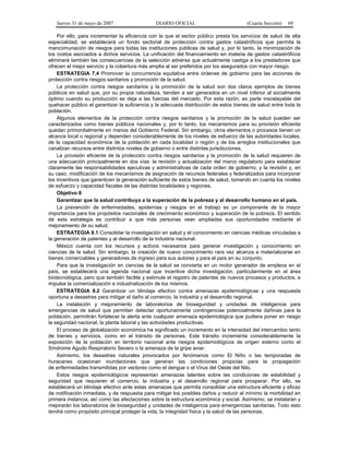 Jueves 31 de mayo de 2007 DIARIO OFICIAL (Cuarta Sección) 69
Por ello, para incrementar la eficiencia con la que el sector público presta los servicios de salud de alta
especialidad, se establecerá un fondo sectorial de protección contra gastos catastróficos que permita la
mancomunación de riesgos para todas las instituciones públicas de salud y, por lo tanto, la minimización de
los costos asociados a dichos servicios. La unificación del financiamiento en materia de gastos catastróficos
eliminará también las consecuencias de la selección adversa que actualmente castiga a los prestadores que
ofrecen el mejor servicio y la cobertura más amplia al ser preferidos por los asegurados con mayor riesgo.
ESTRATEGIA 7.4 Promover la concurrencia equitativa entre órdenes de gobierno para las acciones de
protección contra riesgos sanitarios y promoción de la salud.
La protección contra riesgos sanitarios y la promoción de la salud son dos claros ejemplos de bienes
públicos en salud que, por su propia naturaleza, tienden a ser generados en un nivel inferior al socialmente
óptimo cuando su producción se deja a las fuerzas del mercado. Por esta razón, es parte insoslayable del
quehacer público el garantizar la suficiencia y la adecuada distribución de estos bienes de salud entre toda la
población.
Algunos elementos de la protección contra riesgos sanitarios y la promoción de la salud pueden ser
caracterizados como bienes públicos nacionales y, por lo tanto, los mecanismos para su provisión eficiente
quedan primordialmente en manos del Gobierno Federal. Sin embargo, otros elementos o procesos tienen un
alcance local o regional y dependen considerablemente de los niveles de esfuerzo de las autoridades locales,
de la capacidad económica de la población en cada localidad o región y de los arreglos institucionales que
canalizan recursos entre distintos niveles de gobierno o entre distintas jurisdicciones.
La provisión eficiente de la protección contra riesgos sanitarios y la promoción de la salud requieren de
una adecuación principalmente en dos vías: la revisión y actualización del marco regulatorio para establecer
claramente las responsabilidades ejecutivas y administrativas de cada orden de gobierno, y la revisión y, en
su caso, modificación de los mecanismos de asignación de recursos federales y federalizados para incorporar
los incentivos que garanticen la generación suficiente de estos bienes de salud, tomando en cuenta los niveles
de esfuerzo y capacidad fiscales de las distintas localidades y regiones.
Objetivo 8
Garantizar que la salud contribuya a la superación de la pobreza y al desarrollo humano en el país.
La prevención de enfermedades, epidemias y riesgos en el trabajo es un componente de la mayor
importancia para los propósitos nacionales de crecimiento económico y superación de la pobreza. El sentido
de esta estrategia es contribuir a que más personas vean ampliadas sus oportunidades mediante el
mejoramiento de su salud.
ESTRATEGIA 8.1 Consolidar la investigación en salud y el conocimiento en ciencias médicas vinculadas a
la generación de patentes y al desarrollo de la industria nacional.
México cuenta con los recursos y activos necesarios para generar investigación y conocimiento en
ciencias de la salud. Sin embargo, la creación de nuevo conocimiento rara vez alcanza a materializarse en
bienes comerciables y generadores de ingreso para sus autores y para el país en su conjunto.
Para que la investigación en ciencias de la salud se convierta en un motor generador de empleos en el
país, se establecerá una agenda nacional que incentive dicha investigación, particularmente en el área
biotecnológica, pero que también facilite y estimule el registro de patentes de nuevos procesos y productos, e
impulse la comercialización e industrialización de los mismos.
ESTRATEGIA 8.2 Garantizar un blindaje efectivo contra amenazas epidemiológicas y una respuesta
oportuna a desastres para mitigar el daño al comercio, la industria y el desarrollo regional.
La instalación y mejoramiento de laboratorios de bioseguridad y unidades de inteligencia para
emergencias de salud que permitan detectar oportunamente contingencias potencialmente dañinas para la
población, permitirán fortalecer la alerta ante cualquier amenaza epidemiológica que pudiera poner en riesgo
la seguridad nacional, la planta laboral y las actividades productivas.
El proceso de globalización económica ha significado un incremento en la intensidad del intercambio tanto
de bienes y servicios, como en el tránsito de personas. Este tránsito incrementa considerablemente la
exposición de la población en territorio nacional ante riesgos epidemiológicos de origen externo como el
Síndrome Agudo Respiratorio Severo o la amenaza de la gripe aviar.
Asimismo, los desastres naturales provocados por fenómenos como El Niño o las temporadas de
huracanes ocasionan inundaciones que generan las condiciones propicias para la propagación
de enfermedades transmitidas por vectores como el dengue o el Virus del Oeste del Nilo.
Estos riesgos epidemiológicos representan amenazas latentes sobre las condiciones de estabilidad y
seguridad que requieren el comercio, la industria y el desarrollo regional para prosperar. Por ello, se
establecerá un blindaje efectivo ante estas amenazas que permita consolidar una estructura eficiente y eficaz
de notificación inmediata, y de respuesta para mitigar los posibles daños y reducir al mínimo la morbilidad en
primera instancia, así como las afectaciones sobre la estructura económica y social. Asimismo, se instalarán y
mejorarán los laboratorios de bioseguridad y unidades de inteligencia para emergencias sanitarias. Todo esto
tendrá como propósito principal proteger la vida, la integridad física y la salud de las personas.
 