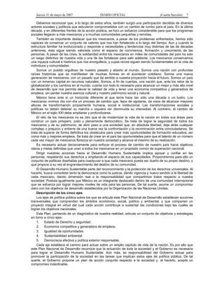 Jueves 31 de mayo de 2007 DIARIO OFICIAL (Cuarta Sección) 7
Debemos reconocer que, a lo largo de estos años, también surgió una participación decidida de diversos
actores sociales y políticos que estuvieron comprometidos con un cambio de rumbo para el país. En la última
década, y en diferentes frentes de la acción pública, se hizo un esfuerzo considerable para que los programas
sociales llegaran a más mexicanos y a muchas comunidades pequeñas y remotas.
También es importante destacar que los mexicanos, a pesar de los problemas enfrentados, hemos sido
capaces de conservar un conjunto de valores que nos han fortalecido a lo largo del tiempo. Aun y cuando la
estructura familiar ha evolucionado y responde a necesidades y tendencias muy distintas de las de décadas
anteriores, ésta sigue siendo valorada como el espacio de convivencia, formación y crecimiento de las
personas. A pesar de las crisis, la solidaridad entre los mexicanos en miles de comunidades del país ha sido
un rasgo distintivo de nuestra vida y una de las fortalezas para salir adelante. Los mexicanos conservamos
una riqueza cultural e histórica que nos enorgullece, y cuyas raíces siguen siendo fundamentales en la vida de
individuos y comunidades.
Somos un pueblo orgulloso de nuestro pasado y abierto al mundo. Somos una nación con profundas
raíces históricas que se manifiestan de muchas formas en el acontecer cotidiano. Somos una nueva
generación de mexicanos, con un pasado que da sentido a nuestra proyección hacia el futuro. Somos un país
con un inmenso capital en recursos naturales. Somos, a fin de cuentas, una nación que, ante los retos de la
globalización y los cambios en el mundo, cuenta con todo lo necesario para alcanzar un mejor y más alto nivel
de desarrollo que nos permita elevar la calidad de vida y tener una economía competitiva y generadora de
empleos, sin perder nuestra esencia cultural y nuestro patrimonio social y natural.
México tiene ante sí un horizonte diferente al que tenía hace tan sólo una década o un lustro. Los
mexicanos vivimos día con día un proceso de cambio que, lejos de agotarse, da visos de alcanzar mayores
alturas de transformación propiamente humana, social e institucional. Las transformaciones sociales y
políticas no deben detener su marcha o siquiera ver disminuida su intensidad. Al contrario, el cambio de
México en el siglo XXI debe ampliarse y profundizarse.
El reto de los mexicanos no es otro que el de modernizar la vida de la nación en todas sus áreas para
construir un país próspero, justo y plenamente democrático. Se trata de lograr la seguridad de todos los
mexicanos y de su patrimonio; de abrir paso a una sociedad que, en absoluta libertad, deje atrás cualquier
complejo o prejuicio y entierre de una buena vez la confrontación y la recriminación entre conciudadanos. Se
trata de superar de forma definitiva los obstáculos para crear más oportunidades de formación educativa, así
como más y mejores empleos. Se trata de crear en el país las oportunidades para que el talento de un número
cada vez mayor de mexicanos florezca en nuestra sociedad y alcance el máximo de su realización.
Es necesario actuar decisivamente para enfocar el proceso de cambio de nuestro país hacia objetivos
claros y metas definidas que unan a todos los mexicanos en un propósito común de superación nacional.
Dirigir nuestras acciones hacia el Desarrollo Humano Sustentable implica apoyar y confiar en las
personas, respetando sus derechos y ampliando el espacio de sus capacidades. Propondremos para ello un
conjunto de políticas diseñadas para coadyuvar a que cada mexicano pueda ser dueño de su propio destino, y
que propicie a su vez el engrandecimiento del destino de su comunidad.
El Desarrollo Humano Sustentable parte del reconocimiento y la protección de los derechos universales. Al
hacerlo, busca consolidar tanto la democracia como la justicia, dando vigencia y nuevo sentido a la libertad de
cada mexicano, dando dimensión real a la responsabilidad que compartimos todos respecto a nuestra
sociedad. Postula igualmente que México es un integrante destacado dentro de una comunidad internacional
que se esfuerza por lograr mejores niveles de vida para las personas. De tal suerte, asume un compromiso
claro con los objetivos de desarrollo establecidos por la Organización de las Naciones Unidas.
Descripción de los cinco ejes
Los ejes de política pública sobre los que se articula este Plan Nacional de Desarrollo establecen acciones
transversales que comprenden los ámbitos económico, social, político y ambiental, y que componen un
proyecto integral en virtud del cual cada acción contribuye a sustentar las condiciones bajo las cuales se
logran los objetivos nacionales.
Este Plan, partiendo de un diagnóstico de nuestra realidad, articula un conjunto de objetivos y estrategias
en torno a cinco ejes:
1. Estado de Derecho y seguridad.
2. Economía competitiva y generadora de empleos.
3. Igualdad de oportunidades.
4. Sustentabilidad ambiental.
5. Democracia efectiva y política exterior responsable.
Cada eje establece el camino para actuar sobre un amplio capítulo de vida de la nación. Es por ello que
este Plan Nacional de Desarrollo reconoce que la actuación de toda la sociedad y el Gobierno es necesaria
para lograr el Desarrollo Humano Sustentable. Aún más, es responsabilidad del Gobierno actuar para
promover la participación de la sociedad en las tareas que implican estos ejes de política pública. De tal
suerte, el Gobierno propone un plan de acción conjunta respecto a la sociedad y, al hacerlo, acepta un
compromiso indeclinable.
 