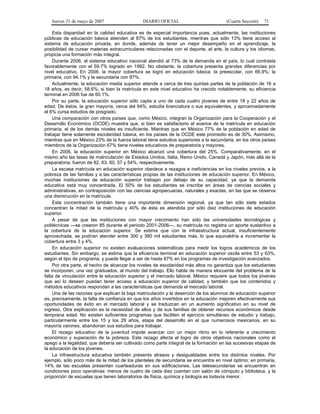 Jueves 31 de mayo de 2007 DIARIO OFICIAL (Cuarta Sección) 71
Esta disparidad en la calidad educativa es de especial importancia pues, actualmente, las instituciones
públicas de educación básica atienden al 87% de los estudiantes, mientras que sólo 13% tiene acceso al
sistema de educación privada, en donde, además de tener un mejor desempeño en el aprendizaje, la
posibilidad de cursar materias extracurriculares relacionadas con el deporte, el arte, la cultura y los idiomas,
propicia una formación más integral.
Durante 2006, el sistema educativo nacional atendió al 73% de la demanda en el país, lo cual contrasta
favorablemente con el 59.7% logrado en 1992. No obstante, la cobertura presenta grandes diferencias por
nivel educativo. En 2006, la mayor cobertura se logró en educación básica: la preescolar, con 66.9%; la
primaria, con 94.1% y la secundaria con 87%.
Actualmente, la educación media superior atiende a cerca de tres quintas partes de la población de 16 a
18 años, es decir, 58.6%; si bien la matrícula en este nivel educativo ha crecido notablemente, su eficiencia
terminal en 2006 fue de 60.1%.
Por su parte, la educación superior sólo capta a uno de cada cuatro jóvenes de entre 18 y 22 años de
edad. De éstos, la gran mayoría, cerca del 94%, estudia licenciatura o sus equivalentes, y aproximadamente
el 6% cursa estudios de posgrado.
Una comparación con otros países que, como México, integran la Organización para la Cooperación y el
Desarrollo Económico (OCDE) muestra que, si bien es satisfactorio el avance de la matrícula en educación
primaria, el de los demás niveles es insuficiente. Mientras que en México 77% de la población en edad de
trabajar tiene solamente escolaridad básica, en los países de la OCDE este promedio es de 30%. Asimismo,
mientras que en México 23% de la fuerza laboral tiene estudios superiores a la secundaria, en los otros países
miembros de la Organización 67% tiene niveles educativos de preparatoria y mayores.
En 2006, la educación superior en México alcanzó una cobertura del 25%. Comparativamente, en el
mismo año las tasas de matriculación de Estados Unidos, Italia, Reino Unido, Canadá y Japón, más allá de la
preparatoria, fueron de 82, 63, 60, 57 y 54%, respectivamente.
La escasa matrícula en educación superior obedece a rezagos e ineficiencias en los niveles previos, a la
pobreza de las familias y a las características propias de las instituciones de educación superior. En México,
muchas instituciones de educación superior trabajan por debajo de su capacidad, ya que la demanda
educativa está muy concentrada. El 50% de los estudiantes se inscribe en áreas de ciencias sociales y
administrativas, en contraposición con las ciencias agropecuarias, naturales y exactas, en las que se observa
una disminución en la matrícula.
Esta concentración también tiene una importante dimensión regional, ya que tan sólo siete estados
concentran la mitad de la matrícula y 40% de ésta es atendida por sólo diez instituciones de educación
superior.
A pesar de que las instituciones con mayor crecimiento han sido las universidades tecnológicas y
politécnicas —se crearon 85 durante el periodo 2001-2006—, su matrícula no registra un aporte sustantivo a
la cobertura de la educación superior. Se estima que con la infraestructura actual, insuficientemente
aprovechada, se podrían atender entre 300 y 380 mil estudiantes más, lo que equivaldría a incrementar la
cobertura entre 3 y 4%.
En educación superior no existen evaluaciones sistemáticas para medir los logros académicos de los
estudiantes. Sin embargo, se estima que la eficiencia terminal en educación superior oscila entre 53 y 63%,
según el tipo de programa, y puede llegar a ser de hasta 87% en los programas de investigación avanzados.
Por otra parte, el hecho de alcanzar los niveles de escolaridad más altos no garantiza que los estudiantes
se incorporen, una vez graduados, al mundo del trabajo. Ello habla de manera elocuente del problema de la
falta de vinculación entre la educación superior y el mercado laboral. México requiere que todos los jóvenes
que así lo deseen puedan tener acceso a educación superior de calidad, y también que los contenidos y
métodos educativos respondan a las características que demanda el mercado laboral.
Una de las razones que explican la baja matriculación y la deserción de los alumnos de educación superior
es, precisamente, la falta de confianza en que los años invertidos en la educación mejoren efectivamente sus
oportunidades de éxito en el mercado laboral y se traduzcan en un aumento significativo en su nivel de
ingreso. Otra explicación es la necesidad de ellos y de sus familias de obtener recursos económicos desde
temprana edad. No existen suficientes programas que faciliten el ejercicio simultáneo de estudio y trabajo,
particularmente entre los 15 y los 29 años, etapa del desarrollo en el que numerosos mexicanos, en su
mayoría varones, abandonan sus estudios para trabajar.
El rezago educativo de la juventud impide avanzar con un mejor ritmo en lo referente a crecimiento
económico y superación de la pobreza. Este rezago afecta el logro de otros objetivos nacionales como el
apego a la legalidad, que debería ser cultivado como parte integral de la formación en las sucesivas etapas de
la educación de los jóvenes.
La infraestructura educativa también presenta atrasos y desigualdades entre los distintos niveles. Por
ejemplo, sólo poco más de la mitad de los planteles de secundaria se encuentra en nivel óptimo; en primaria,
14% de las escuelas presentan cuarteaduras en sus edificaciones. Las telesecundarias se encuentran en
condiciones poco operativas: menos de cuatro de cada diez cuentan con salón de cómputo y biblioteca, y la
proporción de escuelas que tienen laboratorios de física, química y biología es todavía menor.
 