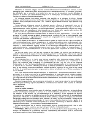 Jueves 31 de mayo de 2007 DIARIO OFICIAL (Cuarta Sección) 72
El sistema de educación indígena presenta severas deficiencias en la calidad de los servicios, que se
traducen en bajos niveles de eficiencia terminal y resultados claramente inferiores a los promedios nacionales.
Las dificultades que se presentan en el sector tienen que ver con la escasez de maestros bilingües, la
presencia de alumnos que hablan diferentes lenguas en un mismo grupo, así como con el aislamiento y la
marginación de las comunidades donde habitan.
Un problema adicional, que apenas comienza a ser atendido, es la educación de niños y jóvenes
indígenas que han emigrado con sus familias, por razones económicas, a estados donde antes prácticamente
no existía población indígena, como Nuevo León, Zacatecas, Aguascalientes, Coahuila, Baja California Sur y
Tamaulipas.
Otros problemas del sistema nacional de educación apuntan a factores de organización como son el
mecanismo de control vertical, el enorme peso de su burocracia y el insuficiente impulso que se ha dado al
mejoramiento de la calidad del trabajo y de vida de los maestros y el personal directivo y auxiliar. En efecto,
aún sigue siendo una realidad que el sistema escolar da mayor énfasis a los aspectos administrativos del
proceso educativo en lugar de los factores de aprovechamiento académico.
En 2006, México gastó en educación 622.4 miles de millones de pesos, equivalentes a 7.1% del PIB. Sin
embargo, 90% de los recursos se destinó al gasto corriente, lo que significa que el monto disponible para
inversión e innovación es significativamente pequeño en comparación con las necesidades de cambio
cualitativo que presenta el sistema educativo.
Junto con el logro de la cobertura, es necesario alcanzar niveles de calidad más altos. Debe promoverse el
mejoramiento educativo para dotar a niños y jóvenes de una formación sólida en todos los ámbitos de la vida,
incluidos el buen desempeño en el trabajo, la plena participación social y política y el valor de la realización
personal. El sistema educativo nacional requiere de una significativa transformación basada tanto en el
mejoramiento material y profesional de los maestros, como en el énfasis en el logro de los aprendizajes y el
fortalecimiento en la capacidad de decisión en las escuelas, bajo la plena cooperación de padres de familia y
alumnos.
La principal riqueza de un país son sus hombres y sus mujeres. Las naciones que han logrado el
verdadero mejoramiento de las condiciones de vida de su población se distinguen por haber puesto especial
atención en la provisión de una educación de calidad, relevante tanto para la vida como para el desempeño en
el mundo productivo.
Es por eso que hoy, en un mundo cada vez más competitivo, todos los actores sociales, incluidos el
gobierno, los maestros y los padres de familia coinciden en que el conocimiento se ha transformado en el
factor más importante para incrementar la competitividad del país. Por ello, uno de los objetivos
fundamentales de este Plan Nacional de Desarrollo es fortalecer las capacidades de los mexicanos mediante
la provisión de una educación suficiente y de calidad. Se trata de concentrar los esfuerzos nacionales en el
logro de una profunda transformación educativa mediante la cual los mexicanos de hoy tomen en sus manos
el destino de la nación y consigan para las generaciones futuras la realización de un México que alcanza lo
que se propone.
Para lograr el fortalecimiento del gasto educativo, su redistribución y el mejoramiento integral del sistema,
se requiere de un firme compromiso de las instituciones públicas de los ámbitos federal, estatal y municipal,
del magisterio organizado, de los padres de familia, así como de nuestros niños y jóvenes. Sólo partiendo de
una base unificada de esfuerzo colectivo se alcanzará la transformación educativa que requiere un verdadero
Desarrollo Humano Sustentable.
Los objetivos y estrategias que se exponen a continuación se encaminan a mejorar las oportunidades de
educación para la niñez y la juventud de México, poniendo especial atención a los sectores de población
menos favorecidos.
OBJETIVO 9
Elevar la calidad educativa.
La calidad educativa comprende los rubros de cobertura, equidad, eficacia, eficiencia y pertinencia. Estos
criterios son útiles para comprobar los avances de un sistema educativo, pero deben verse también a la luz
del desarrollo de los alumnos, de los requerimientos de la sociedad y de las demandas del entorno
internacional. Una educación de calidad entonces significa atender e impulsar el desarrollo de las capacidades
y habilidades individuales, en los ámbitos intelectual, afectivo, artístico y deportivo, al tiempo que se fomentan
los valores que aseguren una convivencia social solidaria y se prepara para la competitividad y exigencias del
mundo del trabajo. Estos aspectos se trabajan de manera transversal en los diferentes niveles y grados de la
educación y en los contextos sociales desiguales de los diversos educandos y se observan también en el
balance entre información y formación y entre enseñanza y aprendizaje.
Por eso las estrategias que se exponen a continuación tienen el propósito de contribuir a dar un salto
cualitativo en los servicios educativos que se prestan para todos los niveles de instrucción.
ESTRATEGIA 9.1 Impulsar mecanismos sistemáticos de evaluación de resultados de aprendizaje de los
alumnos, de desempeño de los maestros, directivos, supervisores y jefes de sector, y de los procesos de
enseñanza y gestión en todo el sistema educativo.
 