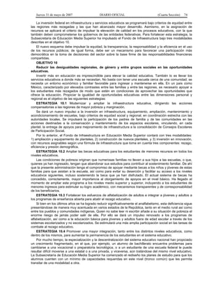 Jueves 31 de mayo de 2007 DIARIO OFICIAL (Cuarta Sección) 74
La inversión federal en infraestructura y servicios educativos se programará bajo criterios de equidad entre
las regiones más rezagadas y las que han alcanzado mayor desarrollo. Asimismo, en la asignación de
recursos se aplicará el criterio de impulsar la elevación de calidad en los procesos educativos, con la que
también deben comprometerse los gobiernos de las entidades federativas. Para fortalecer esta estrategia, la
Subsecretaría de Educación Media Superior ha impulsado el Fondo de Infraestructura bajo tres modalidades
descritas en el objetivo 10.
El nuevo esquema debe impulsar la equidad, la transparencia, la responsabilidad y la eficiencia en el uso
de los recursos públicos; de igual forma, debe ser un mecanismo para favorecer una participación más
democrática en la toma de decisiones del sector sobre la base firme de las responsabilidades financieras
compartidas.
OBJETIVO 10
Reducir las desigualdades regionales, de género y entre grupos sociales en las oportunidades
educativas.
Invertir más en educación es imprescindible para elevar la calidad educativa. También lo es llevar los
servicios educativos a donde más se necesitan. No basta con tener una escuela cerca de una comunidad; se
necesita un entorno económico y familiar favorable para ingresar y mantenerse en ella. En un país como
México, caracterizado por elevados contrastes entre las familias y entre las regiones, es necesario apoyar a
los estudiantes más rezagados de modo que estén en condiciones de aprovechar las oportunidades que
ofrece la educación. Propiciar la igualdad de oportunidades educativas entre las dimensiones personal y
regional es el objetivo de las siguientes estrategias:
ESTRATEGIA 10.1 Modernizar y ampliar la infraestructura educativa, dirigiendo las acciones
compensatorias a las regiones de mayor pobreza y marginación.
Se dará un nuevo impulso a la inversión en infraestructura, equipamiento, ampliación, mantenimiento y
acondicionamiento de escuelas, bajo criterios de equidad social y regional, en coordinación estrecha con las
autoridades locales. Se impulsará la participación de los padres de familia y de las comunidades en las
acciones destinadas a la conservación y mantenimiento de los espacios escolares, vinculando, en cada
plantel, la entrega de apoyos para mejoramiento de infraestructura a la consolidación de Consejos Escolares
de Participación Social.
Por lo anterior, el Fondo de Infraestructura en Educación Media Superior contará con tres modalidades:
1) ampliación y equipamiento de planteles, 2) construcción de nuevos planteles, y 3) inversión en innovación,
con recursos asignables según una fórmula de infraestructura que toma en cuenta tres componentes: rezago,
eficiencia y presión demográfica.
ESTRATEGIA 10.2 Ampliar las becas educativas para los estudiantes de menores recursos en todos los
niveles educativos.
Las condiciones de pobreza originan que numerosas familias no lleven a sus hijos a las escuelas, o que,
quienes ya han ingresado, tengan que abandonar sus estudios para contribuir al sostenimiento familiar. De ahí
que la presente administración tenga el compromiso de apoyar mediante becas a los niños y jóvenes de estas
familias para que asistan a la escuela, así como para evitar su deserción y facilitar su acceso a los niveles
educativos siguientes, incluso sosteniendo la beca que ya han disfrutado. El actual sistema de becas ha
concedido, correctamente, mayor importancia al otorgamiento de apoyos en el nivel básico. Ha llegado el
momento de ampliar este programa a los niveles medio superior y superior, incluyendo a los estudiantes de
menores ingresos para estimular su logro académico, con mecanismos transparentes y de corresponsabilidad
de los beneficiarios.
ESTRATEGIA 10.3 Fortalecer los esfuerzos de alfabetización de adultos e integrar a jóvenes y adultos a
los programas de enseñanza abierta para abatir el rezago educativo.
Si bien en los últimos años se ha logrado reducir significativamente el analfabetismo, esta deficiencia sigue
presentándose de manera muy acentuada en varios estados de la República, tanto en el medio rural así como
entre los pueblos y comunidades indígenas. Quien no sabe leer ni escribir añade a su situación de pobreza el
enorme riesgo de jamás poder salir de ella. Por ello se dará un impulso renovado a los programas de
alfabetización, así como a la educación básica para jóvenes y adultos fuera de edad escolar a través de los
sistemas escolarizados y no escolarizados. Se estimulará una más amplia participación social en las tareas de
combate al rezago educativo.
ESTRATEGIA 10.4 Promover una mayor integración, tanto entre los distintos niveles educativos, como
dentro de los mismos, para aumentar la permanencia de los estudiantes en el sistema educativo.
Por mucho tiempo, la especialización y la descentralización del sistema educativo nacional han propiciado
un crecimiento fragmentado, en el que, por ejemplo, un alumno de bachillerato encuentra problemas para
cambiarse a una vocacional o preparatoria tecnológica, o a un estudiante de una escuela federal le puede
resultar difícil moverse a una estatal o a una privada, y viceversa, aún tratándose del mismo nivel educativo.
La Subsecretaría de Educación Media Superior ha comenzado el rediseño los planes de estudio para que los
alumnos cuenten con un mínimo de capacidades requeridas en este nivel (tronco común) que les permita
transitar de una modalidad a otra.
 