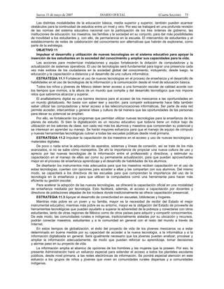 Jueves 31 de mayo de 2007 DIARIO OFICIAL (Cuarta Sección) 75
Las distintas modalidades de la educación básica, media superior y superior, también pueden acarrear
obstáculos para la continuidad de estudios entre un nivel y otro. Por eso se trabajará en una profunda revisión
de las normas del sistema educativo nacional con la participación de los tres órdenes de gobierno, las
instituciones de educación, los maestros, las familias y la sociedad en su conjunto, para dar más posibilidades
de movilidad a los estudiantes y, con ello, de permanencia en la escuela. El intercambio de estudiantes y el
establecimiento de redes de colaboración del conocimiento son alternativas que habrán de explorarse, como
parte de la estrategia.
OBJETIVO 11
Impulsar el desarrollo y utilización de nuevas tecnologías en el sistema educativo para apoyar la
inserción de los estudiantes en la sociedad del conocimiento y ampliar sus capacidades para la vida.
Las acciones para modernizar instalaciones y equipo fortalecerán la dotación de computadoras y la
actualización de sistemas operativos. El uso de tecnologías será fundamental para lograr una presencia cada
vez más exitosa de los ciudadanos en la sociedad global del conocimiento, incluyendo, desde luego, la
educación y la capacitación a distancia y el desarrollo de una cultura informática.
ESTRATEGIA 11.1 Fortalecer el uso de nuevas tecnologías en el proceso de enseñanza y el desarrollo de
habilidades en el uso de tecnologías de la información y la comunicación desde el nivel de educación básica.
Todos los niños y jóvenes de México deben tener acceso a una formación escolar de calidad acorde con
los tiempos que vivimos, a la altura de un mundo que compite y del desarrollo tecnológico que nos impone
retos que sabremos alcanzar y superar.
El analfabetismo digital es una barrera decisiva para el acceso de los mexicanos a las oportunidades en
un mundo globalizado. No basta con saber leer y escribir; para competir exitosamente hace falta también
saber utilizar las computadoras y tener acceso a las telecomunicaciones informáticas. Ser parte de esta red
permite acceder, intercambiar y generar ideas y cultura de tal manera que las oportunidades de las personas
para elevar su potencial se amplíen.
Por ello, se fortalecerán los programas que permitan utilizar nuevas tecnologías para la enseñanza de los
planes de estudio. Si bien la digitalización es un recurso educativo que todavía tiene un índice bajo de
utilización en los salones de clase, son cada vez más los alumnos y maestros que comprenden su potencial y
se interesan en aprender su manejo. Se harán mayores esfuerzos para que el manejo de equipo de cómputo
y nuevas herramientas tecnológicas cubran a todas las escuelas públicas desde nivel primaria.
ESTRATEGIA 11.2 Impulsar la capacitación de los maestros en el acceso y uso de nuevas tecnologías y
materiales digitales.
De poco o nada sirve la adquisición de aparatos, sistemas y líneas de conexión, así se trate de los más
avanzados, si no se sabe cómo manejarlos. De ahí la importancia de propiciar una nueva cultura de uso y
aprecio por las nuevas tecnologías de la información entre el profesorado y directivos, y estimular su
capacitación en el manejo de ellas así como su permanente actualización, para que puedan aprovecharlas
mejor en el proceso de enseñanza aprendizaje y el desarrollo de habilidades de los alumnos.
Se diseñarán los instrumentos más adecuados para que los maestros reciban capacitación en el uso de
estas tecnologías, cuenten con opciones para acceder a ellas y las compartan con sus alumnos. Del mismo
modo, se capacitará a los directivos de las escuelas para que comprendan la importancia del uso de la
tecnología en la enseñanza y para que utilicen la computadora como una herramienta para hacer más
eficiente su gestión escolar.
Para acelerar la adopción de las nuevas tecnologías, se ofrecerá la capacitación oficial en una modalidad
de enseñanza mediada por tecnología. Esto facilitará, además, el acceso a capacitación por docentes y
directivos de poblaciones alejadas de los núcleos donde tradicionalmente se ofrece capacitación presencial.
ESTRATEGIA 11.3 Apoyar el desarrollo de conectividad en escuelas, bibliotecas y hogares.
Mientras más pobre es un joven y su familia, mayor es la necesidad de recibir del Estado el mejor
instrumental educativo; mientras más pobre es su entorno, mayor es la obligación del Estado de proveerle de
herramientas tecnológicas que puedan ayudarlo a superar la adversidad de la pobreza y conectarse con otros
estudiantes, tanto de otras regiones de México como de otros países para adquirir y compartir conocimientos.
De este modo, las comunidades rurales e indígenas, tradicionalmente aisladas por su ubicación y recursos,
podrán conectar maestros, estudiantes y a la comunidad en general con el resto del mundo a través de
Internet.
En estos tiempos de globalización, el éxito del proyecto de vida de los jóvenes mexicanos va a estar
determinado en buena medida por su capacidad de acceder a la nueva tecnología, a la informática y a la
información digitalizada en general. Será igualmente necesario que los jóvenes puedan analizar, procesar y
ampliar la información adecuadamente, de modo que puedan reforzar su aprendizaje, tomar decisiones
y abrirse paso en su proyecto de vida.
La información amplía el abanico de opciones de los hombres y las mujeres que la poseen. Por eso, la
presente Administración hará un esfuerzo especial para extender el acceso a todos los planteles escolares
públicos, desde nivel primaria, a las redes electrónicas de información. Se pondrá especial atención en este
esfuerzo a los grupos de niños y jóvenes que viven en comunidades rurales dispersas y a comunidades
indígenas.
 