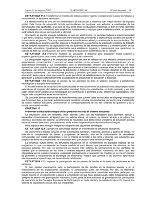 Jueves 31 de mayo de 2007 DIARIO OFICIAL (Cuarta Sección) 76
ESTRATEGIA 11.4 Transformar el modelo de telesecundaria vigente, incorporando nuevas tecnologías y
promoviendo un esquema interactivo.
La telesecundaria es una de las modalidades de educación a distancia con mayor sentido de equidad
social. Esta forma de educación brinda oportunidades de continuar sus estudios a estudiantes de las
comunidades más apartadas, a las que es muy difícil llevar la educación presencial. Si bien en años recientes
se ha trabajado con intensidad para ampliar las instalaciones y equipos para la telesecundaria, su potencial
está todavía lejos de ser aprovechado a plenitud.
Una razón es que los equipos instalados, si bien son electrónicos, no permiten todavía la interconectividad
y, por tanto, tampoco facilitan la interacción entre estudiantes, profesores y especialistas ubicados en donde el
conocimiento se genera. Otra muy importante es la insuficiente calidad y consistencia de sus contenidos. Por
eso la estrategia se propone atender especial e integralmente a esta forma de educación mediante la dotación
de los equipos necesarios, la capacitación de los docentes de las telesecundarias y la modernización de los
materiales educativos. Igualmente importante será establecer órganos y mecanismos que garanticen la
calidad de este tipo de educación, así como realizar evaluaciones sistemáticas de su calidad.
ESTRATEGIA 11.5 Promover modelos de educación a distancia para educación media superior y
superior, garantizando una buena calidad tecnológica y de contenidos.
La desigualdad regional y la complicada geografía del país se reflejan en una elevada concentración de
especialistas, conocimientos y recursos en unas cuantas zonas urbanas. Las telecomunicaciones, por su
accesibilidad inmediata y sus posibilidades para la interactividad, ofrecen una oportunidad que se debe
aprovechar como una de las formas posibles para acercar el conocimiento a quienes viven en los lugares más
apartados. Así como la telesecundaria, la educación a distancia recibirá un impulso decidido en los niveles
educativos posteriores. Las instituciones públicas y privadas que están a la vanguardia en esta forma de
educación serán pieza clave para este fin, pues permitirán el establecimiento de órganos y mecanismos que
garanticen y evalúen sistemáticamente la calidad de los programas de educación a distancia.
ESTRATEGIA 11.6 Impulsar el acceso de los planteles de todo el sistema educativo a plataformas
tecnológicas y equipos más modernos.
El fortalecimiento de la equidad de oportunidades en educación entre la población más desprotegida debe
extenderse al conjunto del sistema educativo nacional. Todos los estudiantes, en todo momento y en todo
lugar, deben tener acceso a las tecnologías que contribuyan a ponerlos al día, eleven sus capacidades y los
hagan más competitivos en el mundo laboral.
Se buscarán formas alternativas de financiamiento para que en todas las escuelas se disponga de equipos
que funcionen bien y que sean suficientes para beneficiar a todos los estudiantes, así como para el desarrollo
de nuevo material educativo, promoviendo la corresponsabilidad de los tres órdenes de gobierno y de la
propia comunidad escolar.
OBJETIVO 12
Promover la educación integral de las personas en todo el sistema educativo.
La educación, para ser completa, debe abordar, junto con las habilidades para aprender, aplicar y
desarrollar conocimientos, el aprecio por los valores éticos, el civismo, la historia, el arte y la cultura, los
idiomas y la práctica del deporte. La diferencia de resultados que desfavorece al sistema de educación pública
frente al privado descansa, principalmente, en la ausencia generalizada de este enfoque integral.
Para impulsar este enfoque integral se adoptarán las siguientes estrategias:
ESTRATEGIA 12.1 Colocar a la comunidad escolar en el centro de los esfuerzos educativos.
Se promoverá el trabajo conjunto de las autoridades escolares, maestros, alumnos y padres de familia, no
sólo en el cumplimiento de planes y programas de estudio, sino en la conformación de verdaderas
comunidades con metas compartidas y con el interés de brindar a los niños y jóvenes una educación que
tampoco se limite al cumplimiento de lo esencial, sino que aspire a una formación integral.
La dinámica actual centra los esfuerzos educativos en el cumplimiento de aspectos básicos de los
programas, lo que corresponde en buena medida al poco tiempo que permanecen los alumnos en las
escuelas públicas. Por eso, se promoverá un horario más extenso de permanencia en los planteles, de
manera que la formación de los niños y jóvenes adquiera una dimensión humanista, es decir, que sea
integradora de los valores humanos, evaluando gradualmente la operación del modelo en un mayor número
de planteles y consolidando la estrategia de enseñanza integral que permita a los alumnos aprovechar
efectivamente el aprendizaje y el desarrollo de habilidades.
ESTRATEGIA 12.2 Impulsar la participación de los padres de familia en la toma de decisiones en las
escuelas.
Si bien existen mecanismos para la participación de las familias en la dinámica escolar y en el
mejoramiento de las instalaciones escolares, la participación suele ser limitada. Por ello, se diseñarán
mecanismos para que los padres de familia, como parte importante de la comunidad educativa, participen con
mayor interés en el seguimiento y apoyo a la formación de sus hijos. Desde luego, estos mecanismos serán
siempre de aliento a la participación voluntaria. Como parte de este esfuerzo se garantizarán las condiciones
de operación de los Consejos Escolares de Participación en cada plantel y la realización de por lo menos dos
talleres de capacitación anual para sus integrantes.
 