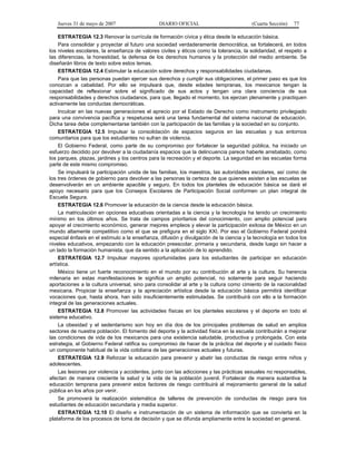 Jueves 31 de mayo de 2007 DIARIO OFICIAL (Cuarta Sección) 77
ESTRATEGIA 12.3 Renovar la currícula de formación cívica y ética desde la educación básica.
Para consolidar y proyectar al futuro una sociedad verdaderamente democrática, se fortalecerá, en todos
los niveles escolares, la enseñanza de valores civiles y éticos como la tolerancia, la solidaridad, el respeto a
las diferencias, la honestidad, la defensa de los derechos humanos y la protección del medio ambiente. Se
diseñarán libros de texto sobre estos temas.
ESTRATEGIA 12.4 Estimular la educación sobre derechos y responsabilidades ciudadanas.
Para que las personas puedan ejercer sus derechos y cumplir sus obligaciones, el primer paso es que los
conozcan a cabalidad. Por ello se impulsará que, desde edades tempranas, los mexicanos tengan la
capacidad de reflexionar sobre el significado de sus actos y tengan una clara conciencia de sus
responsabilidades y derechos ciudadanos, para que, llegado el momento, los ejerzan plenamente y practiquen
activamente las conductas democráticas.
Inculcar en las nuevas generaciones el aprecio por el Estado de Derecho como instrumento privilegiado
para una convivencia pacífica y respetuosa será una tarea fundamental del sistema nacional de educación.
Dicha tarea debe complementarse también con la participación de las familias y la sociedad en su conjunto.
ESTRATEGIA 12.5 Impulsar la consolidación de espacios seguros en las escuelas y sus entornos
comunitarios para que los estudiantes no sufran de violencia.
El Gobierno Federal, como parte de su compromiso por fortalecer la seguridad pública, ha iniciado un
esfuerzo decidido por devolver a la ciudadanía espacios que la delincuencia parece haberle arrebatado, como
los parques, plazas, jardines y los centros para la recreación y el deporte. La seguridad en las escuelas forma
parte de este mismo compromiso.
Se impulsará la participación unida de las familias, los maestros, las autoridades escolares, así como de
los tres órdenes de gobierno para devolver a las personas la certeza de que quienes asisten a las escuelas se
desenvolverán en un ambiente apacible y seguro. En todos los planteles de educación básica se dará el
apoyo necesario para que los Consejos Escolares de Participación Social conformen un plan integral de
Escuela Segura.
ESTRATEGIA 12.6 Promover la educación de la ciencia desde la educación básica.
La matriculación en opciones educativas orientadas a la ciencia y la tecnología ha tenido un crecimiento
mínimo en los últimos años. Se trata de campos prioritarios del conocimiento, con amplio potencial para
apoyar el crecimiento económico, generar mejores empleos y elevar la participación exitosa de México en un
mundo altamente competitivo como el que se prefigura en el siglo XXI. Por eso el Gobierno Federal pondrá
especial énfasis en el estímulo a la enseñanza, difusión y divulgación de la ciencia y la tecnología en todos los
niveles educativos, empezando con la educación preescolar, primaria y secundaria, desde luego sin hacer a
un lado la formación humanista, que da sentido a la aplicación de lo aprendido.
ESTRATEGIA 12.7 Impulsar mayores oportunidades para los estudiantes de participar en educación
artística.
México tiene un fuerte reconocimiento en el mundo por su contribución al arte y la cultura. Su herencia
milenaria en estas manifestaciones le significa un amplio potencial, no solamente para seguir haciendo
aportaciones a la cultura universal, sino para consolidar al arte y la cultura como cimiento de la nacionalidad
mexicana. Propiciar la enseñanza y la apreciación artística desde la educación básica permitirá identificar
vocaciones que, hasta ahora, han sido insuficientemente estimuladas. Se contribuirá con ello a la formación
integral de las generaciones actuales.
ESTRATEGIA 12.8 Promover las actividades físicas en los planteles escolares y el deporte en todo el
sistema educativo.
La obesidad y el sedentarismo son hoy en día dos de los principales problemas de salud en amplios
sectores de nuestra población. El fomento del deporte y la actividad física en la escuela contribuirán a mejorar
las condiciones de vida de los mexicanos para una existencia saludable, productiva y prolongada. Con esta
estrategia, el Gobierno Federal ratifica su compromiso de hacer de la práctica del deporte y el cuidado físico
un componente habitual de la vida cotidiana de las generaciones actuales y futuras.
ESTRATEGIA 12.9 Reforzar la educación para prevenir y abatir las conductas de riesgo entre niños y
adolescentes.
Las lesiones por violencia y accidentes, junto con las adicciones y las prácticas sexuales no responsables,
afectan de manera creciente la salud y la vida de la población juvenil. Fortalecer de manera sustantiva la
educación temprana para prevenir estos factores de riesgo contribuirá al mejoramiento general de la salud
pública en los años por venir.
Se promoverá la realización sistemática de talleres de prevención de conductas de riesgo para los
estudiantes de educación secundaria y media superior.
ESTRATEGIA 12.10 El diseño e instrumentación de un sistema de información que se convierta en la
plataforma de los procesos de toma de decisión y que se difunda ampliamente entre la sociedad en general.
 