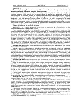 Jueves 31 de mayo de 2007 DIARIO OFICIAL (Cuarta Sección) 78
OBJETIVO 13
Fortalecer el acceso y la permanencia en el sistema de enseñanza media superior, brindando una
educación de calidad orientada al desarrollo de competencias.
Una de las razones por las que muchas familias otorgan escasa importancia a la incorporación de sus
hijos a la educación media superior, es la percepción de que no garantiza para la inserción exitosa en el
mercado laboral. Es necesario impulsar un sistema que integre armónicamente a las distintas entidades
oferentes, de manera que la heterogeneidad de planes y programas de estudio no dificulte la compatibilidad
entre ellas y para que se enriquezcan las opciones de formación. Una mayor vinculación con el sector
productivo propiciará mayor pertinencia de planes y programas respecto de desarrollo tecnológico, mayores
apoyos de parte del sector privado y mayor facilidad para la realización de prácticas. Se debe lograr una mejor
actualización docente y favorecer metodologías de reenseñanza y formación más modernas, basadas en
competencias que permitan una mayor y mejor evaluación.
Por eso se contemplan las estrategias siguientes:
ESTRATEGIA 13.1 Impulsar programas permanentes de capacitación y profesionalización de los
maestros del sistema de educación media superior.
Para fortalecer la calidad de la educación media superior, se establecerán claramente las
responsabilidades de los maestros, directivos y personal auxiliar. Se impulsará la formación de academias y
se asegurará que los profesores tengan las competencias didácticas, pedagógicas y de contenido de sus
asignaturas que requieren para un desempeño pedagógico adecuado. Se fortalecerá la coordinación del
sistema de educación media superior en todas las entidades federativas en donde existan acuerdos de
descentralización. Asimismo, se promoverá la colaboración con instituciones de educación superior para
fortalecer la titulación y la capacitación a profesores y el desarrollo del sistema de evaluación integral que
medirá el desempeño de profesores y planteles. Finalmente, se instrumentará en todos los planteles de
bachillerato federal el procedimiento para el registro de aspirantes a ocupar cargos de director de plantel, lo
que promoverá la transparencia, la igualdad de oportunidades y una selección de candidatos basada en
criterios como las competencias académicas, la experiencia laboral, la gestión escolar y el liderazgo.
ESTRATEGIA 13.2 Revisar el marco reglamentario e instrumentar procesos de evaluación en el sistema
de educación media superior.
Aunque la educación media superior ha registrado un significativo incremento de su matrícula en los años
recientes, su eficiencia terminal, de alrededor del 60%, sigue alejada de estándares óptimos. Una buena
educación de bachillerato es condición para acrecentar las posibilidades de ingreso y permanencia en la
educación superior. Por eso, se llevará a cabo un profundo esfuerzo de revisión de la normatividad de ese
nivel educativo, y un mejoramiento de sus sistemas de evaluación, adoptando las mejores prácticas
nacionales e internacionales. Para ello, el Consejo Directivo de Evaluación diseñará un sistema integral de
evaluación al sistema, subsistema, planteles, maestros y alumnos, que estará integrado por comités técnicos
de expertos en la materia.
ESTRATEGIA 13.3 Fortalecer la vinculación entre el sistema de educación media superior y el aparato
productivo.
Todas las modalidades de la educación media superior deberán tener una salida efectiva al mercado
laboral. Estas modalidades educativas deberán favorecer la disposición y habilidad de los estudiantes para el
empleo o el autoempleo. Estableceremos esquemas para asegurar que todos los egresados, como parte de
su proceso de acreditación, hayan certificado competencias laborales. Un fortalecimiento de esta estrategia se
da a través de las becas de pasantía a los egresados, en donde la participación con el sector productivo es
directa. De esta manera podrán ingresar al mercado laboral, si así lo desean, continuar sus estudios o
combinar ambas posibilidades.
De igual forma, deben buscarse mecanismos de flexibilización, tanto de las instituciones educativas como
de la oferta laboral, para establecer programas que combinen estudio y trabajo, de manera que los jóvenes no
tengan que optar entre una u otra actividad, sino que puedan complementarlas de manera adecuada.
ESTRATEGIA 13.4 Impulsar una reforma curricular de la educación media superior para impulsar la
competitividad y responder a las nuevas dinámicas sociales y productivas.
Se consolidará la reforma curricular y se diseñará un sistema de indicadores de impacto que permita
evaluar la calidad y pertinencia de los contenidos y habilidades transmitidas en este nivel educativo, de
manera que respondan mejor a las necesidades y expectativas de los alumnos y del sector productivo. Todos
los programas en materia de becas, infraestructura, capacitación y selección de directivos de planteles,
contarán con indicadores de evaluación para asegurar una evaluación de acuerdo a las normas establecidas
por el CONEVAL.
Las opciones estarán vinculadas al potencial de empleo de las regiones donde habitan los estudiantes.
Así, por ejemplo, la especialización en turismo ecológico o sustentabilidad ambiental puede convertirse en una
posibilidad de empleo para los jóvenes que viven en zonas rurales o comunidades indígenas, en tanto que las
habilidades industriales abrirán oportunidades adicionales a quienes radican en las ciudades.
ESTRATEGIA 13.5 Consolidar un sistema articulado y flexible de educación media superior que permita la
movilidad de los estudiantes entre subsistemas.
 
