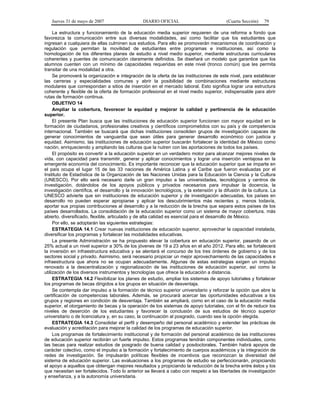Jueves 31 de mayo de 2007 DIARIO OFICIAL (Cuarta Sección) 79
La estructura y funcionamiento de la educación media superior requieren de una reforma a fondo que
favorezca la comunicación entre sus diversas modalidades, así como facilitar que los estudiantes que
ingresan a cualquiera de ellas culminen sus estudios. Para ello se promoverán mecanismos de coordinación y
regulación que permitan la movilidad de estudiantes entre programas e instituciones, así como la
homologación de los diferentes planes de estudio a nivel medio superior, mediante estructuras curriculares
coherentes y puentes de comunicación claramente definidos. Se diseñará un modelo que garantice que los
alumnos cuenten con un mínimo de capacidades requeridas en este nivel (tronco común) que les permita
transitar de una modalidad a otra.
Se promoverá la organización e integración de la oferta de las instituciones de este nivel, para establecer
las carreras y especialidades comunes y abrir la posibilidad de combinaciones mediante estructuras
modulares que correspondan a sitios de inserción en el mercado laboral. Esto significa lograr una estructura
coherente y flexible de la oferta de formación profesional en el nivel medio superior, indispensable para abrir
rutas de formación continua.
OBJETIVO 14
Ampliar la cobertura, favorecer la equidad y mejorar la calidad y pertinencia de la educación
superior.
El presente Plan busca que las instituciones de educación superior funcionen con mayor equidad en la
formación de ciudadanos, profesionales creativos y científicos comprometidos con su país y de competencia
internacional. También se buscará que dichas instituciones consoliden grupos de investigación capaces de
generar conocimientos de vanguardia que sean útiles para generar desarrollo económico con justicia y
equidad. Asimismo, las instituciones de educación superior buscarán fortalecer la identidad de México como
nación, enriqueciendo y ampliando las culturas que la nutren con las aportaciones de todos los países.
El propósito es convertir a la educación superior en un verdadero motor para alcanzar mejores niveles de
vida, con capacidad para transmitir, generar y aplicar conocimientos y lograr una inserción ventajosa en la
emergente economía del conocimiento. Es importante reconocer que la educación superior que se imparte en
el país ocupa el lugar 15 de las 33 naciones de América Latina y el Caribe que fueron evaluadas por el
Instituto de Estadística de la Organización de las Naciones Unidas para la Educación la Ciencia y la Cultura
(UNESCO). Por ello será necesario darle un gran impulso a las universidades, tecnológicos y centros de
investigación, dotándolos de los apoyos públicos y privados necesarios para impulsar la docencia, la
investigación científica, el desarrollo y la innovación tecnológicos, y la extensión y la difusión de la cultura. La
UNESCO advierte que sin instituciones de educación superior y de investigación adecuadas, los países en
desarrollo no pueden esperar apropiarse y aplicar los descubrimientos más recientes y, menos todavía,
aportar sus propias contribuciones al desarrollo y a la reducción de la brecha que separa estos países de los
países desarrollados. La consolidación de la educación superior como un sistema de mayor cobertura, más
abierto, diversificado, flexible, articulado y de alta calidad es esencial para el desarrollo de México.
Por ello, se adoptarán las siguientes estrategias:
ESTRATEGIA 14.1 Crear nuevas instituciones de educación superior, aprovechar la capacidad instalada,
diversificar los programas y fortalecer las modalidades educativas.
La presente Administración se ha propuesto elevar la cobertura en educación superior, pasando de un
25% actual a un nivel superior a 30% de los jóvenes de 19 a 23 años en el año 2012. Para ello, se fortalecerá
la inversión en infraestructura educativa y se alentará el concurso de los tres órdenes de gobierno y de los
sectores social y privado. Asimismo, será necesario propiciar un mejor aprovechamiento de las capacidades e
infraestructura que ahora no se ocupan adecuadamente. Algunas de estas estrategias exigen un impulso
renovado a la descentralización y regionalización de las instituciones de educación superior, así como la
utilización de los diversos instrumentos y tecnologías que ofrece la educación a distancia.
ESTRATEGIA 14.2 Flexibilizar los planes de estudio, ampliar los sistemas de apoyo tutoriales y fortalecer
los programas de becas dirigidos a los grupos en situación de desventaja.
Se contempla dar impulso a la formación de técnico superior universitario y reforzar la opción que abre la
certificación de competencias laborales. Además, se procurará acercar las oportunidades educativas a los
grupos y regiones en condición de desventaja. También se ampliará, como en el caso de la educación media
superior, el otorgamiento de becas y la operación de los sistemas de apoyo tutoriales, con el fin de reducir los
niveles de deserción de los estudiantes y favorecer la conclusión de sus estudios de técnico superior
universitario o de licenciatura y, en su caso, la continuación al posgrado, cuando sea la opción elegida.
ESTRATEGIA 14.3 Consolidar el perfil y desempeño del personal académico y extender las prácticas de
evaluación y acreditación para mejorar la calidad de los programas de educación superior.
Los programas de fortalecimiento institucional y de formación del personal académico de las instituciones
de educación superior recibirán un fuerte impulso. Estos programas tendrán componentes individuales, como
las becas para realizar estudios de posgrado de buena calidad y posdoctorales. También habrá apoyos de
carácter colectivo, como el impulso a la formación y fortalecimiento de cuerpos académicos y la integración de
redes de investigación. Se impulsarán políticas flexibles de incentivos que reconozcan la diversidad del
sistema de educación superior. Las evaluaciones a los programas de estudio se perfeccionarán, propiciando
el apoyo a aquellos que obtengan mejores resultados y propiciando la reducción de la brecha entre éstos y los
que necesitan ser fortalecidos. Todo lo anterior se llevará a cabo con respeto a las libertades de investigación
y enseñanza, y a la autonomía universitaria.
 