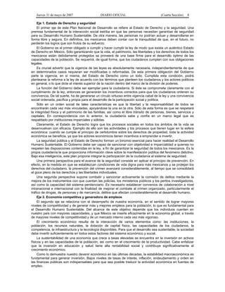 Jueves 31 de mayo de 2007 DIARIO OFICIAL (Cuarta Sección) 8
Eje 1. Estado de Derecho y seguridad
El primer eje de este Plan Nacional de Desarrollo se refiere al Estado de Derecho y la seguridad. Una
premisa fundamental de la interacción social estriba en que las personas necesitan garantías de seguridad
para su Desarrollo Humano Sustentable. De otra manera, las personas no podrían actuar y desarrollarse en
forma libre y segura. En definitiva, los mexicanos deben contar con la tranquilidad de que, en el futuro, no
perderán los logros que son frutos de su esfuerzo.
El Gobierno es el primer obligado a cumplir y hacer cumplir la ley de modo que exista un auténtico Estado
de Derecho en México. Sólo garantizando que la vida, el patrimonio, las libertades y los derechos de todos los
mexicanos están debidamente protegidos se proveerá de una base firme para el desarrollo óptimo de las
capacidades de la población. Se requerirá, de igual forma, que los ciudadanos cumplan con sus obligaciones
legales.
Es crucial advertir que la vigencia de las leyes es absolutamente necesaria, independientemente de que
en determinados casos requieran ser modificadas o reformadas. De esta primera obligación del Gobierno
parte la vigencia, en sí misma, del Estado de Derecho como un todo. Cumplida esta condición, podrá
plantearse la reforma a la ley de acuerdo con los términos que planteen los ciudadanos y los actores políticos
en general, o lo que dicte el interés superior de la nación dentro del marco de la división de poderes.
La función del Gobierno debe ser ejemplar para la ciudadanía. Si éste se compromete claramente con el
cumplimiento de la ley, entonces se generarán los incentivos correctos para que los ciudadanos ordenen su
convivencia. De tal suerte, ha de generarse un círculo virtuoso entre vigencia cabal de la ley y una convivencia
social ordenada, pacífica y propia para el desarrollo de la participación social y política.
Sólo en un orden social de tales características es que la libertad y la responsabilidad de todos se
encontrarán cada vez más vinculadas, apoyándose la una en la otra. Sólo de esta forma es que se respetará
la integridad física y el patrimonio de las familias, así como el libre tránsito de personas, bienes, servicios y
capitales. En correspondencia con lo anterior, la ciudadanía sabe y confía en un marco legal que es
respaldado por instituciones imparciales y sólidas.
Claramente, el Estado de Derecho logra que los procesos sociales en todos los ámbitos de la vida se
desenvuelvan con eficacia. Ejemplo de ello son las actividades y los procesos que tienen lugar en la esfera
económica: cuando se cumple el principio de certidumbre sobre los derechos de propiedad, toda la actividad
económica se beneficia, ya que los actores económicos tienen incentivos a emprender e invertir.
La seguridad pública y el Estado de Derecho forman un binomio esencial para hacer realidad el Desarrollo
Humano Sustentable. El Gobierno debe ser capaz de sancionar con objetividad e imparcialidad a quienes no
respeten las disposiciones contenidas en la ley, a fin de garantizar la seguridad de todos los mexicanos. Es la
propia ciudadanía la que proporciona información clave sobre la manifestación pública del fenómeno delictivo.
Bajo esa inteligencia, este plan propone integrar la participación de la ciudadanía al sistema de seguridad.
Una primera perspectiva para el avance de la seguridad consiste en aplicar el principio de prevención. En
efecto, en la medida en que se establezcan condiciones de vida digna para más mexicanos y se protejan los
derechos del ciudadano, la prevención del crimen avanzará considerablemente, al tiempo que se consolidará
el goce pleno de los derechos y las libertades individuales.
Una segunda perspectiva supone combatir y sancionar activamente la comisión de delitos mediante la
mejora de los instrumentos con que cuentan las policías, los ministerios públicos y los peritos investigadores,
así como la capacidad del sistema penitenciario. Es necesario establecer convenios de colaboración a nivel
intranacional e internacional con la finalidad de mejorar el combate al crimen organizado, particularmente el
tráfico de drogas, de personas y de mercancía, delitos que afectan considerablemente al desarrollo humano.
Eje 2. Economía competitiva y generadora de empleos
El segundo eje se relaciona con el desempeño de nuestra economía, en el sentido de lograr mayores
niveles de competitividad y de generar más y mejores empleos para la población, lo que es fundamental para
el Desarrollo Humano Sustentable. Del alcance de este objetivo depende que los individuos cuenten en
nuestro país con mayores capacidades, y que México se inserte eficazmente en la economía global, a través
de mayores niveles de competitividad y de un mercado interno cada vez más vigoroso.
El crecimiento económico resulta de la interacción de varios elementos como: las instituciones, la
población, los recursos naturales, la dotación de capital físico, las capacidades de los ciudadanos, la
competencia, la infraestructura y la tecnología disponibles. Para que el desarrollo sea sustentable, la sociedad
debe invertir suficientemente en todos estos factores del sistema económico y social.
La sustentabilidad de una economía que crece a tasas elevadas se encuentra en la inversión en activos
físicos y en las capacidades de la población, así como en el crecimiento de la productividad. Cabe enfatizar
que la inversión en educación y salud tiene alta rentabilidad social y contribuye significativamente al
crecimiento económico.
Como lo demuestra nuestro devenir económico en las últimas décadas, la estabilidad macroeconómica es
fundamental para generar inversión. Bajos niveles de tasas de interés, inflación, endeudamiento y orden en
las finanzas públicas son indispensables para que sea posible traducir la actividad económica en fuentes de
empleo.
 