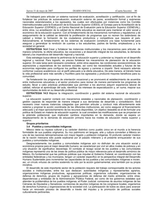Jueves 31 de mayo de 2007 DIARIO OFICIAL (Cuarta Sección) 80
Se trabajará para articular un sistema nacional de evaluación, acreditación y certificación, con el fin de
fortalecer las prácticas de autoevaluación, evaluación externa de pares, acreditación formal y exámenes
nacionales estandarizados a los egresados, las cuales son efectuadas por instancias como los Comités
Interinstitucionales para la Evaluación de la Educación Superior (CIEES), el Consejo para la Acreditación de la
Educación Superior (COPAES) y el Centro Nacional de Evaluación para la Educación Superior (CENEVAL),
entre otros. La acreditación de la calidad de la oferta educativa es esencial para mantener el valor social y
económico de la educación superior. Con el fortalecimiento de los mecanismos normativos y regulatorios y de
aseguramiento de la calidad se detendrá la proliferación de programas que no reúnen los estándares de
calidad y limitan la formación de los ciudadanos productivos y competitivos que requiere el país.
Adicionalmente, el fortalecimiento de los sistemas de evaluación constituirá una base fundamental para
asegurar y generalizar la rendición de cuentas a los estudiantes, padres de familia, empleadores y a la
sociedad en general.
ESTRATEGIA 14.4 Crear y fortalecer las instancias institucionales y los mecanismos para articular, de
manera coherente, la oferta educativa, las vocaciones y el desarrollo integral de los estudiantes, la demanda
laboral y los imperativos del desarrollo regional y nacional.
Esta estrategia busca elevar la pertinencia de la educación superior y potenciar su impacto en el desarrollo
regional y nacional. Para lograrlo, es preciso fortalecer los mecanismos de planeación de la educación
superior. En esta tarea será necesario considerar, entre otros aspectos, las condiciones socioeconómicas, las
aspiraciones y expectativas de los sectores sociales, así como las necesidades actuales y futuras de las
economías regionales para configurar los perfiles de egreso y carreras a impartir. Será necesario además
conformar cuerpos académicos con el perfil adecuado a la oferta educativa. De esta manera, el tránsito hacia
la vida profesional será más sencillo y fructífero para los egresados y producirá mayores beneficios para su
comunidad.
Se fortalecerán los programas de orientación vocacional y se promoverá el establecimiento de acuerdos
entre instituciones educativas y el sector productivo para revisar de manera permanente los programas de
estudio, llevar a cabo prácticas profesionales que permitan a los alumnos adquirir experiencia laboral de
calidad, reforzar el aprendizaje del aula, identificar los intereses de especialización y, en suma, mejorar sus
oportunidades de éxito en su desarrollo profesional.
ESTRATEGIA 14.5 Mejorar la integración, coordinación y gestión del sistema nacional de educación
superior.
La educación superior contará con mecanismos estatales y nacionales de planeación, coordinación y
gestión capaces de responder de manera integral a sus demandas de desarrollo y consolidación. Será
necesario crear nuevas instancias colegiadas que permitan articular y conducir más eficientemente este
sistema y propiciar la acción coordinada de las diferentes instituciones, así como asegurar el financiamiento
adecuado y el mejor aprovechamiento de los recursos disponibles. Un objetivo deseable es el de formular una
política de Estado en materia de educación superior, la cual considere las modificaciones que se proyectan en
la pirámide poblacional, que implicarán cambios importantes en la demanda, donde se espera un
desplazamiento de la demanda de educación primaria hacia los niveles de educación media superior y
superior.
Grupos prioritarios
3.4 Pueblos y comunidades indígenas
México debe su riqueza cultural y su carácter distintivo como pueblo único en el mundo a la herencia
formidable de sus pueblos originarios. Su rico patrimonio en lenguas, arte y cultura convierten a México en
una de las naciones latinoamericanas con mayor legado y población indígenas. El profundo carácter mestizo
de la nación mexicana sólo puede explicarse por el pasado milenario y el presente enriquecedor de sus
pueblos y comunidades indígenas.
Desgraciadamente, los pueblos y comunidades indígenas aún no disfrutan de una situación social y
económica propicia para el mejor desarrollo humano; se caracterizan por vivir en altos niveles de pobreza y en
una situación de significativa desventaja. El combate al rezago social de los pueblos y las comunidades
indígenas representa una de las áreas de política pública de mayor relevancia para el desarrollo armónico de
México. Es fundamental que las políticas públicas que impulse el Gobierno Federal, en coordinación con las
entidades federativas y los municipios, tengan un carácter específico en la perspectiva integral del Desarrollo
Humano Sustentable para incrementar las capacidades de los pueblos y las comunidades indígenas e inicien,
así, un círculo virtuoso de cambio sostenido no sólo por la acción gubernamental, sino también por su propia
iniciativa.
El desarrollo de este importante sector de la población requiere del trabajo corresponsable de los actores
sociales e institucionales, entre los que destacan: autoridades indígenas y representantes agrarios,
organizaciones indígenas productivas, agrupaciones políticas, organismos culturales, organizaciones de
defensa de derechos, grupos de mujeres y agrupaciones de defensa del medio ambiente, entre otras;
dependencias y entidades de la Administración Pública Federal, así como de los gobiernos estatales que
atienden la problemática de los pueblos indígenas; el Poder Judicial; comisiones de asuntos indígenas de las
Cámaras de Diputados y Senadores; comisiones de asuntos indígenas de los congresos locales; organismos
de derechos humanos y organizaciones de la sociedad civil. La participación de todos es clave para avanzar
hacia un renovado proceso de desarrollo a través del impulso y la promoción de políticas sociales
culturalmente pertinentes.
 