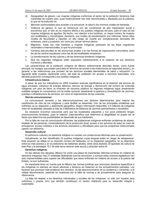 Jueves 31 de mayo de 2007 DIARIO OFICIAL (Cuarta Sección) 82
d) Desigualdad de género. Las mujeres indígenas conforman el sector de la población femenina más
vulnerable de nuestro país, pues históricamente han sido discriminadas y afectadas por la pobreza,
lo que se ha traducido en:
o Menores oportunidades para acceder a la educación, la salud y los mínimos niveles de bienestar.
o Violencia de género, lo que se entrecruza con las condiciones de alta marginación social y
económica que, si bien en su mayoría afecta a los pueblos indígenas del país, para el caso de las
mujeres indígenas se agudiza. De hecho, con relación a los hombres, un mayor número de mujeres
son analfabetas y monolingües. Asimismo, sus niveles de escolarización son inferiores, tienen altos
niveles de fecundidad y reportan un alto riesgo de muerte por complicaciones derivadas del
embarazo, parto y puerperio, así como por cáncer cérvico-uterino.
e) Migración. Cada vez más hombres y mujeres indígenas participan de los flujos migratorios
nacionales e internacionales, lo que ha provocado:
o Cambios estructurales en las economías locales y en las formas de organización comunitaria, tanto
las de los centros expulsores como las de las localidades receptoras.
o La transformación de las culturas y de las dinámicas familiares indígenas.
o Que los migrantes indígenas estén expuestos cotidianamente a la violación de sus derechos
humanos y laborales.
Las características de la población indígena de México anteriormente descritas tienen, como fuente
principal, los rezagos que existen para ésta en términos de acceso a las instituciones de seguridad social y, en
general, a las instituciones que proveen de los servicios sociales elementales de salud y educación. La
siguiente tabla muestra claramente como, del total de población sin acceso a servicios esenciales, una
elevada proporción corresponde a los pueblos indígenas.
Infraestructura básica
A pesar de que los indicadores en 2005 muestran avances significativos en la dotación del servicio de
agua entubada, cobertura de energía eléctrica, servicio de drenaje y disminución del número de viviendas
indígenas con piso de tierra, la inversión de recursos públicos en regiones indígenas sigue presentando
notables rezagos en comparación con la media nacional, destacando la apertura y consolidación de caminos,
puentes e infraestructura de servicios, así como el mejoramiento de las viviendas.
Red de comunicaciones
La comunicación terrestre y las telecomunicaciones son factores determinantes para mejorar las
condiciones de vida de los indígenas y para facilitar su desarrollo. Uno de los principales problemas que
enfrentan es su dispersión y aislamiento geográfico. Según información disponible, 2.5 millones de indígenas
viven en localidades ubicadas a más de 3 kilómetros de distancia de caminos pavimentados o revestidos.
Es necesario encontrar soluciones para que las localidades pequeñas y con poca población tengan
comunicaciones terrestres, pues la relación costo-beneficio que determina la elegibilidad no puede ser el
factor que determine las posibilidades de desarrollo de sus habitantes.
Por la falta de vías de comunicación eficientes, las poblaciones indígenas enfrentan problemas de abasto,
traslado de las personas, comercialización de la producción local, acceso a los servicios de salud en caso de
emergencia, acceso cotidiano a los servicios educativos y dificultades para que los programas institucionales
operen con eficiencia.
Desarrollo cultural
El patrimonio cultural y la sabiduría indígena no cuentan con protecciones efectivas para su preservación.
Actualmente, se han identificado 23 pueblos indígenas cuyas lenguas están en riesgo de desaparecer.
Esta situación se refleja en su reducido número de hablantes, en su dispersión geográfica, en su abandono
entre los más jóvenes y en el predominio de hablantes adultos, entre otros factores. El apartado de cultura de
este Plan y la estrategia 15.7 de este tema retoman este asunto y ahondan sobre él.
Derechos indígenas
En las últimas dos décadas, México ha vivido una etapa de importantes reformas jurídicas en materia de
derechos indígenas; hay 21 entidades federativas que los reconocen, y aunque estos avances legislativos han
sido imprescindibles para superar las dificultades que éstos enfrentan en materia de acceso a la justicia del
Estado, no son suficientes.
Es importante tener en cuenta que en México las normas jurídicas que reconocen derechos específicos a
los indígenas no siempre se hacen efectivas y tampoco se observan en los procedimientos judiciales. Los
factores que provocan este problema son diversos: va del desconocimiento de su existencia o contenido, a la
velada discriminación, pasando en ocasiones por la falta de normas y de procedimiento para asegurar su
observancia.
La falta de respeto a los derechos individuales y sociales de los indígenas, no sólo son injustos para
individuos y grupos, sino que también constituyen un severo obstáculo para su desarrollo integral y
sustentable.
 