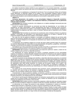 Jueves 31 de mayo de 2007 DIARIO OFICIAL (Cuarta Sección) 83
En materia de derechos destaca también la poca participación en los procesos electorales, y la escasa
representación política que alcanza este sector de la población en los órganos legislativos y la conflictividad
electoral.
De acuerdo con lo establecido en el Apartado B del Artículo 2º de la Constitución Política de los Estados
Unidos Mexicanos, el desarrollo integral de los pueblos y las comunidades indígenas implica la acción
conjunta y coordinada de los tres órdenes de gobierno, a efecto de superar los rezagos educativos y de salud,
las inequidades de género y las condiciones adversas de comunicación y desarrollo en que viven.
Objetivo 15
Incorporar plenamente a los pueblos y a las comunidades indígenas al desarrollo económico,
social y cultural del país con respeto a sus tradiciones históricas y enriqueciendo con su patrimonio
cultural a toda la sociedad.
ESTRATEGIA 15.1 Constituir la atención a los indígenas en un objetivo estratégico transversal para toda
la Administración Pública Federal.
Durante la presente Administración se promoverá que todas las dependencias, en sus ámbitos de
competencia, se hagan responsables y actúen decididamente para lograr el desarrollo social, económico,
político, cultural y ambiental de los pueblos y comunidades indígenas. Además, se fortalecerán cuantitativa y
cualitativamente los programas que lleva a cabo la Comisión Nacional para el Desarrollo de los Pueblos
Indígenas (CDI).
ESTRATEGIA 15.2 Consolidar los mecanismos de coordinación entre el Gobierno Federal, los gobiernos
estatales y municipales, las autoridades y las organizaciones indígenas en el diseño y operación de los
programas dirigidos al desarrollo de los pueblos y comunidades indígenas.
Son cada vez más los gobiernos estatales y municipales con población indígena los que toman parte
activa en las acciones en beneficio de la misma. Con respeto a los ámbitos de competencia de cada orden de
gobierno, se seguirá trabajando en la búsqueda de mecanismos que mejoran la concurrencia de propósitos,
recursos y acciones.
La participación de la población indígena en la acción del sector público permitirá aplicar los programas
con acciones diferenciadas de conformidad con las particularidades demográficas, geográficas, ambientales,
culturales y económicas de los pueblos y comunidades indígenas.
Se fortalecerá aún más la capacidad del Consejo Consultivo de la CDI y su participación en la formulación
y evaluación de políticas públicas y de programas dirigidos a los pueblos indígenas.
ESTRATEGIA 15.3 Fomentar el aprovechamiento del excepcional patrimonio cultural y natural de los
pueblos indígenas para promover su desarrollo económico.
Se intensificarán de manera significativa los apoyos a proyectos productivos de las comunidades
indígenas. Se alentará un contexto favorable mediante la promoción de inversiones en las regiones indígenas
para generar condiciones de empleo. Sin una estrategia de este tipo, no será posible reducir la emigración
forzada por condiciones económicas.
Una parte importante de esta estrategia será identificar y desarrollar alternativas productivas a la actividad
agropecuaria, con base en la valoración de los recursos culturales y naturales aprovechables en la región que
habita cada pueblo; es decir, conforme a las vocaciones productivas de cada región, pero también conforme a
las vocaciones de cada grupo o persona. Además de recursos financieros, se diseñarán y aplicarán esquemas
de capacitación para cada fórmula productiva, de manera que los grupos cuenten con el saber y las
capacidades necesarias para el éxito de sus proyectos. De igual forma, se impulsará la realización de
inversiones en infraestructura productiva que desemboque en un efecto multiplicador para las comunidades y
pueblos indígenas.
Se cuidará que las nuevas fórmulas productivas sean económica, social y ambientalmente sustentables.
En conjunto, de lo que se trata es de conservar y capitalizar los activos ambientales y culturales de los
pueblos y las comunidades indígenas para impulsar su desarrollo económico.
Conjuntamente con algunos gobiernos estatales, se diseñarán y pondrán en marcha nuevos mecanismos
para que las remesas que envían los migrantes indígenas a sus familias puedan aprovecharse para impulsar
proyectos productivos y de infraestructura en las comunidades.
En el caso en que los grupos indígenas se asocien con personas o grupos ajenos a sus comunidades, se
cuidará que los primeros tengan una participación justa y reciban los beneficios que les correspondan en
proyectos de explotación de sus tierras y otros recursos.
ESTRATEGIA 15.4 Focalizar acciones e instrumentar programas a efecto de abatir los principales rezagos
sociales que tiene la población indígena con respecto al resto de la sociedad: alimentación, salud y educación.
La desnutrición es el rezago más grande de esta población. Considerando lo anterior se impulsará,
mediante apoyo financiero y capacitación, el cultivo y consumo de alimentos con alto valor nutritivo.
En el rubro de salud, se continuará fomentando la afiliación al Seguro Popular en zonas rurales con bajos
recursos porque representa un adelanto sustancial en la medida en que los servicios se ofrecen a la población
abierta. Al mismo tiempo, se dará atención en salud mejorando la infraestructura hospitalaria y de clínicas en
lugares donde se puedan atender a un mayor número de comunidades, incluidas las más pequeñas.
 
