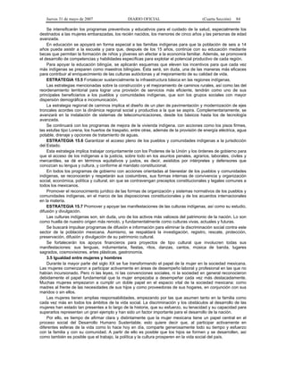 Jueves 31 de mayo de 2007 DIARIO OFICIAL (Cuarta Sección) 84
Se intensificarán los programas preventivos y educativos para el cuidado de la salud, especialmente los
destinados a las mujeres embarazadas, los recién nacidos, los menores de cinco años y las personas de edad
avanzada.
En educación se apoyará en forma especial a las familias indígenas para que la población de seis a 14
años pueda asistir a la escuela y para que, después de los 15 años, continúe con su educación mediante
becas que permitan la formación de niños y jóvenes sin afectar a la economía familiar. Además, se promoverá
el desarrollo de competencias y habilidades específicas para explotar el potencial productivo de cada región.
Para apoyar la educación bilingüe, se aplicarán esquemas que eleven los incentivos para que cada vez
más indígenas se preparen como maestros bilingües. Ésta será, sin duda, una de las maneras más eficaces
para contribuir al enriquecimiento de las culturas autóctonas y al mejoramiento de su calidad de vida.
ESTRATEGIA 15.5 Fortalecer sustancialmente la infraestructura básica en las regiones indígenas.
Las estrategias mencionadas sobre la construcción y el mejoramiento de caminos rurales, así como las del
reordenamiento territorial para lograr una provisión de servicios más eficiente, tendrán como uno de sus
principales beneficiarios a los pueblos y comunidades indígenas, que son los grupos sociales con mayor
dispersión demográfica e incomunicación.
La estrategia regional de caminos implica el diseño de un plan de pavimentación y modernización de ejes
troncales acordes con la dinámica regional social y productiva a la que se aspira. Complementariamente, se
avanzará en la instalación de sistemas de telecomunicaciones, desde los básicos hasta los de tecnología
avanzada.
Se continuará con los programas de mejora de la vivienda indígena, con acciones como los pisos firmes,
las estufas tipo Lorena, los huertos de traspatio, entre otras, además de la provisión de energía eléctrica, agua
potable, drenaje y opciones de tratamiento de aguas.
ESTRATEGIA 15.6 Garantizar el acceso pleno de los pueblos y comunidades indígenas a la jurisdicción
del Estado.
Esta estrategia implica trabajar conjuntamente con los Poderes de la Unión y los órdenes de gobierno para
que el acceso de los indígenas a la justicia, sobre todo en los asuntos penales, agrarios, laborales, civiles y
mercantiles, se dé en términos equitativos y justos, es decir, asistidos por intérpretes y defensores que
conozcan su lengua y cultura, y conforme al mandato constitucional.
En todos los programas de gobierno con acciones orientadas al bienestar de los pueblos y comunidades
indígenas, se reconocerán y respetarán sus costumbres, sus formas internas de convivencia y organización
social, económica, política y cultural, sin que se contravengan preceptos constitucionales y legales comunes a
todos los mexicanos.
Promover el reconocimiento jurídico de las formas de organización y sistemas normativos de los pueblos y
comunidades indígenas, en el marco de las disposiciones constitucionales y de los acuerdos internacionales
en la materia.
ESTRATEGIA 15.7 Promover y apoyar las manifestaciones de las culturas indígenas, así como su estudio,
difusión y divulgación.
Las culturas indígenas son, sin duda, uno de los activos más valiosos del patrimonio de la nación. Lo son
como huella de nuestro origen más remoto, y fundamentalmente como culturas vivas, actuales y futuras.
Se buscará impulsar programas de difusión e información para eliminar la discriminación social contra este
sector de la población mexicana. Asimismo, se respaldará la investigación, registro, rescate, protección,
preservación, difusión y divulgación de su patrimonio cultural.
Se fortalecerán los apoyos financieros para proyectos de tipo cultural que involucren todas sus
manifestaciones: sus lenguas, indumentaria, fiestas, ritos, danzas, cantos, música de banda, lugares
sagrados, cosmovisiones, artes plásticas, gastronomía.
3.5 Igualdad entre mujeres y hombres
Durante la mayor parte del siglo XX se fue transformando el papel de la mujer en la sociedad mexicana.
Las mujeres comenzaron a participar activamente en áreas de desempeño laboral y profesional en las que no
habían incursionado. Pero ni las leyes, ni las convenciones sociales, ni la sociedad en general reconocieron
debidamente el papel fundamental que la mujer empezaba a desempeñar cada vez más destacadamente.
Muchas mujeres empezaron a cumplir un doble papel en el espacio vital de la sociedad mexicana: como
madres al frente de las necesidades de sus hijos y como proveedoras de sus hogares, en conjunción con sus
maridos o sin ellos.
Las mujeres tienen amplias responsabilidades, empezando por las que asumen tanto en la familia como
cada vez más en todos los ámbitos de la vida social. La discriminación y los obstáculos al desarrollo de las
mujeres han estado tan presentes a lo largo de la historia, que su esfuerzo, su tenacidad y su capacidad para
superarlos representan un gran ejemplo y han sido un factor importante para el desarrollo de la nación.
Por ello, es tiempo de afirmar clara y distintamente que la mujer mexicana tiene un papel central en el
proceso social del Desarrollo Humano Sustentable; esto quiere decir que, al participar activamente en
diferentes esferas de la vida como lo hace hoy en día, comparte generosamente todo su tiempo y esfuerzo
con la familia y con su comunidad. A partir de ello es posible que los hijos se formen y se desarrollen, así
como también es posible que el trabajo, la política y la cultura prosperen en la vida social del país.
 