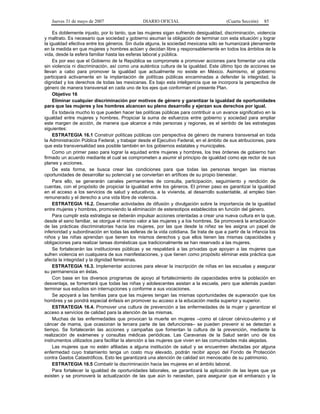 Jueves 31 de mayo de 2007 DIARIO OFICIAL (Cuarta Sección) 85
Es doblemente injusto, por lo tanto, que las mujeres sigan sufriendo desigualdad, discriminación, violencia
y maltrato. Es necesario que sociedad y gobierno asuman la obligación de terminar con esta situación y lograr
la igualdad efectiva entre los géneros. Sin duda alguna, la sociedad mexicana sólo se humanizará plenamente
en la medida en que mujeres y hombres actúen y decidan libre y responsablemente en todos los ámbitos de la
vida, desde la esfera familiar hasta las esferas laboral y pública.
Es por eso que el Gobierno de la República se compromete a promover acciones para fomentar una vida
sin violencia ni discriminación, así como una auténtica cultura de la igualdad. Este último tipo de acciones se
llevan a cabo para promover la igualdad que actualmente no existe en México. Asimismo, el gobierno
participará activamente en la implantación de políticas públicas encaminadas a defender la integridad, la
dignidad y los derechos de todas las mexicanas. Es bajo esta inteligencia que se incorpora la perspectiva de
género de manera transversal en cada uno de los ejes que conforman el presente Plan.
Objetivo 16
Eliminar cualquier discriminación por motivos de género y garantizar la igualdad de oportunidades
para que las mujeres y los hombres alcancen su pleno desarrollo y ejerzan sus derechos por igual.
Es todavía mucho lo que pueden hacer las políticas públicas para contribuir a un avance significativo en la
igualdad entre mujeres y hombres. Propiciar la suma de esfuerzos entre gobierno y sociedad para ampliar
este margen de acción, de manera que alcance a más personas y regiones, es el sentido de las estrategias
siguientes:
ESTRATEGIA 16.1 Construir políticas públicas con perspectiva de género de manera transversal en toda
la Administración Pública Federal, y trabajar desde el Ejecutivo Federal, en el ámbito de sus atribuciones, para
que esta transversalidad sea posible también en los gobiernos estatales y municipales.
Como un primer paso para lograr la equidad entre mujeres y hombres, los tres órdenes de gobierno han
firmado un acuerdo mediante el cual se comprometen a asumir el principio de igualdad como eje rector de sus
planes y acciones.
De esta forma, se busca crear las condiciones para que todas las personas tengan las mismas
oportunidades de desarrollar su potencial y se conviertan en artífices de su propio bienestar.
Para ello, se generarán canales permanentes de consulta, participación, seguimiento y rendición de
cuentas, con el propósito de propiciar la igualdad entre los géneros. El primer paso es garantizar la igualdad
en el acceso a los servicios de salud y educativos, a la vivienda, al desarrollo sustentable, al empleo bien
remunerado y el derecho a una vida libre de violencia.
ESTRATEGIA 16.2. Desarrollar actividades de difusión y divulgación sobre la importancia de la igualdad
entre mujeres y hombres, promoviendo la eliminación de estereotipos establecidos en función del género.
Para cumplir esta estrategia se deberán impulsar acciones orientadas a crear una nueva cultura en la que,
desde el seno familiar, se otorgue el mismo valor a las mujeres y a los hombres. Se promoverá la erradicación
de las prácticas discriminatorias hacia las mujeres, por las que desde la niñez se les asigna un papel de
inferioridad y subordinación en todas las esferas de la vida cotidiana. Se trata de que a partir de la infancia los
niños y las niñas aprendan que tienen los mismos derechos y que ellos tienen las mismas capacidades y
obligaciones para realizar tareas domésticas que tradicionalmente se han reservado a las mujeres.
Se fortalecerán las instituciones públicas y se respaldará a las privadas que apoyan a las mujeres que
sufren violencia en cualquiera de sus manifestaciones, y que tienen como propósito eliminar esta práctica que
afecta la integridad y la dignidad femeninas.
ESTRATEGIA 16.3. Implementar acciones para elevar la inscripción de niñas en las escuelas y asegurar
su permanencia en éstas.
Con base en los diversos programas de apoyo al fortalecimiento de capacidades entre la población en
desventaja, se fomentará que todas las niñas y adolescentes asistan a la escuela, pero que además puedan
terminar sus estudios sin interrupciones y conforme a sus vocaciones.
Se apoyará a las familias para que las mujeres tengan las mismas oportunidades de superación que los
hombres y se pondrá especial énfasis en promover su acceso a la educación media superior y superior.
ESTRATEGIA 16.4. Promover una cultura de prevención a las enfermedades de la mujer y garantizar el
acceso a servicios de calidad para la atención de las mismas.
Muchas de las enfermedades que provocan la muerte en mujeres –como el cáncer cérvico-uterino y el
cáncer de mama, que ocasionan la tercera parte de las defunciones– se pueden prevenir si se detectan a
tiempo. Se fortalecerán las acciones y campañas que fomentan la cultura de la prevención, mediante la
realización de exámenes y consultas médicas periódicas. Las Caravanas de la Salud serán uno de los
instrumentos utilizados para facilitar la atención a las mujeres que viven en las comunidades más alejadas.
Las mujeres que no estén afiliadas a alguna institución de salud y se encuentren afectadas por alguna
enfermedad cuyo tratamiento tenga un costo muy elevado, podrán recibir apoyo del Fondo de Protección
contra Gastos Catastróficos. Esto les garantizará una atención de calidad sin menoscabo de su patrimonio.
ESTRATEGIA 16.5 Combatir la discriminación hacia las mujeres en el ámbito laboral.
Para fortalecer la igualdad de oportunidades laborales, se garantizará la aplicación de las leyes que ya
existen y se promoverá la actualización de las que aún lo necesitan, para asegurar que el embarazo y la
 