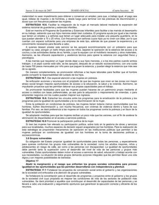 Jueves 31 de mayo de 2007 DIARIO OFICIAL (Cuarta Sección) 86
maternidad no sean impedimento para obtener o conservar un empleo; para que, a trabajo igual, el pago sea
igual, trátese de mujeres o de hombres, y desde luego para terminar con las prácticas de discriminación y
acoso que con frecuencia padecen las mujeres.
ESTRATEGIA 16.6. Facilitar la integración de la mujer al mercado laboral mediante la expansión del
sistema nacional de guarderías y estancias infantiles.
Está en marcha el Programa de Guarderías y Estancias Infantiles para facilitar a las mamás el desempeño
en su trabajo, sabiendo que sus hijos menores están bien cuidados. El programa ayuda por igual a las mamás
que tienen un empleo y a señoras que tienen un lugar adecuado para instalar una pequeña guardería, en la
que puedan atender a 15 o 20 niños. Con frecuencia son señoras cuyos hijos ya no viven con ellas, por lo que
cuentan con espacio suficiente para una empresa de este tipo, además de que poseen la experiencia y el
conocimiento necesarios para llevarla a cabo.
A quienes desean prestar este servicio se les apoyará económicamente con un préstamo para que
arreglen su casa, pongan un baño limpio para los niños, separen la operación de la estancia del acceso a la
cocina y a las actividades diarias de su familia, y que la equipen con el mobiliario necesario y otros materiales.
Asimismo, se les ofrecerá capacitación y asistencia técnica para operar la estancia con seguridad física y
psicológica.
A las mamás que requieren un lugar donde dejar a sus hijos menores, o a los dos padres cuando ambos
trabajan, o al papá cuando está sólo, se les apoyará, después de un estudio socioeconómico, con una cuota
de hasta 700 pesos mensuales por niño para que paguen la estancia, y puedan elegir la estancia que más sea
de su agrado.
De manera complementaria, se promoverán reformas a las leyes laborales para facilitar que el hombre
pueda compartir la responsabilidad del cuidado de los hijos.
ESTRATEGIA 16.7. Dar especial atención a las mujeres en pobreza.
Se enfocarán acciones y recursos con el propósito de que las mujeres que viven en las zonas con mayor
atraso social tengan mejores oportunidades de acceso a la educación, la salud y la vivienda. Asimismo, se
impulsarán proyectos que les permitan detonar sus propias capacidades para el trabajo.
Se promoverán facilidades para que las mujeres puedan hacerse de un patrimonio propio mediante el
acceso a créditos con tasas preferenciales, ya sea para la adquisición o mejoramiento de viviendas, o para
emprender negocios con los cuales puedan mejorar sus ingresos.
ESTRATEGIA 16.8. Estrechar los vínculos entre los programas para la erradicación de la pobreza y los
programas para la igualdad de oportunidades y la no discriminación de la mujer.
Entre la población en condiciones de pobreza, las mujeres tienen todavía menos oportunidades que los
hombres. Sufren discriminación y, con mucha frecuencia, son víctimas de violencia dentro y fuera de sus
familias. Por eso, se dará preferencia a las mujeres en todos los programas contra la pobreza y en favor de la
igualdad de oportunidades.
Se adoptarán medidas para que las mujeres reciban un poco más que los varones, con el fin de acelerar la
eliminación de disparidades en el acceso a servicios públicos.
ESTRATEGIA 16.9 Promover la participación política de la mujer.
Si bien las mujeres han elevado su participación política, sobre todo en la gestoría de obras y servicios
para sus localidades, muchos espacios de decisión siguen acaparados por los hombres. Para la realización de
esta estrategia se propondrán mecanismos de operación en las instituciones públicas que permitan a las
mujeres participar en condiciones de igualdad con los hombres en la toma de decisiones políticas y
socioeconómicas.
3.6 Grupos vulnerables
Es obligación del Estado propiciar igualdad de oportunidades para todas las personas, y especialmente
para quienes conforman los grupos más vulnerables de la sociedad, como los adultos mayores, niños y
adolescentes en riesgo de calle, así como a las personas con discapacidad. La igualdad de oportunidades
debe permitir tanto la superación como el desarrollo del nivel de vida de las personas y grupos más
vulnerables. Estas oportunidades deben incluir el acceso a servicios de salud, educación y trabajo acorde con
sus necesidades. La situación de estos grupos demanda acciones integrales que les permitan llevar una vida
digna y con mejores posibilidades de bienestar.
Objetivo 17
Abatir la marginación y el rezago que enfrentan los grupos sociales vulnerables para proveer
igualdad en las oportunidades que les permitan desarrollarse con independencia y plenitud.
ESTRATEGIA 17.1 Fortalecer los proyectos de coinversión social entre el gobierno y las organizaciones
de la sociedad civil enfocados a la atención de grupos vulnerables.
Se fortalecerá la concertación para el desarrollo de programas y proyectos entre el gobierno y los grupos
de la sociedad civil cuyo propósito es mejorar las condiciones de vida de los sectores de población más
vulnerables. Se dará prioridad a aquéllos que contribuyan al desarrollo de capacidades de las personas y se
llevará a cabo una evaluación y seguimiento oportunos que garanticen la ejecución correcta y eficiente de los
recursos.
 