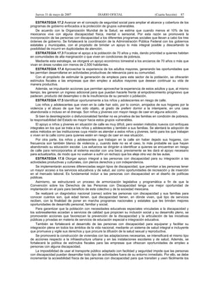 Jueves 31 de mayo de 2007 DIARIO OFICIAL (Cuarta Sección) 87
ESTRATEGIA 17.2 Avanzar en el concepto de seguridad social para ampliar el alcance y cobertura de los
programas de gobierno enfocados a la protección de grupos vulnerables.
De acuerdo con la Organización Mundial de la Salud, se estima que cuando menos el 10% de los
mexicanos vive con alguna discapacidad física, mental o sensorial. Por esta razón se promoverá la
incorporación de las personas con discapacidad a los diferentes programas sociales que llevan a cabo los tres
órdenes de gobierno. Se fortalecerá la coordinación de la Administración Pública Federal con los gobiernos
estatales y municipales, con el propósito de brindar un apoyo lo más integral posible y descartando la
posibilidad de incurrir en duplicidades de atención.
ESTRATEGIA 17.3 Focalizar el apoyo a la población de 70 años y más, dando prioridad a quienes habitan
en comunidades de alta marginación o que viven en condiciones de pobreza.
Mediante esta estrategia, se otorgará un apoyo económico bimestral a los ancianos de 70 años o más que
vivan en áreas rurales con menos de 2,500 habitantes.
ESTRATEGIA 17.4 Aprovechar la experiencia de los adultos mayores, generando las oportunidades que
les permitan desarrollarse en actividades productivas de relevancia para su comunidad.
Con el propósito de estimular la generación de empleos para este sector de la población, se ofrecerán
estímulos fiscales a las empresas que den empleo a adultos mayores que desean continuar su vida de
manera productiva.
Además, se impulsarán acciones que permitan aprovechar la experiencia de estos adultos y que, al mismo
tiempo, les generen un ingreso adicional para que puedan hacerle frente al empobrecimiento progresivo que
padecen, producto del desempleo o de la insuficiencia de su pensión o jubilación.
ESTRATEGIA 17.5 Identificar oportunamente a los niños y adolescentes en riesgo de calle.
Los niños y adolescentes que viven en la calle han sido, por lo común, arrojados de sus hogares por la
violencia y el abuso de que han sido objeto, al grado de preferir dormir a la intemperie, en una casa
abandonada o incluso en el drenaje. Son niños y jóvenes con mayor riesgo de caer en alguna adicción.
Si bien la desintegración o disfuncionalidad familiar no es privativa de las familias en condición de pobreza,
la responsabilidad del Estado es mayor hacia estos grupos vulnerables.
El apoyo a niños y jóvenes en situación de calle es muy difícil, pero existen métodos nuevos con enfoques
integrales en los que se trata a los niños y adolescentes y también a sus familias. Se alentará la adopción de
estos métodos en las instituciones cuya misión es atender a estos niños y jóvenes, tanto para los que trabajan
o viven en la calle como para quienes estén en riesgo de caer en esa situación.
Por otra parte, los niños y adolescentes que trabajan en la calle sin haber dejado sus hogares, con
frecuencia son también blanco de violencia y, cuando éste no es el caso, lo más probable es que hayan
abandonado su educación escolar. Los esfuerzos se dirigirán a identificar a quienes se encuentran en riesgo
de calle para reincorporarlos al sistema escolar con una beca; previamente se les dará el apoyo necesario
para actualizarlos, de modo que no vuelvan a sufrir un rechazo que los aleje otra vez de las aulas.
ESTRATEGIA 17.6 Otorgar apoyo integral a las personas con discapacidad para su integración a las
actividades productivas y culturales, con plenos derechos y con independencia.
Se implementarán acciones diferenciadas según tipos de discapacidad, que permitan a las personas tener
un mayor acceso a los servicios educativos y de salud, así como oportunidades de recreación y de inserción
en el mercado laboral. Es fundamental incluir a las personas con discapacidad en el diseño de políticas
públicas.
Asimismo, se estructurará un proceso de armonización legislativa y programática a fin de que la
Convención sobre los Derechos de las Personas con Discapacidad tenga una mejor oportunidad de
implantación en el país para beneficio de este colectivo y de la sociedad mexicana.
Se realizará un diagnóstico nacional (censo) sobre las personas con discapacidad y sus familias para
conocer cuántos son, qué edad tienen, qué discapacidad tienen, en dónde viven, qué tipo de servicios
reciben, con la finalidad de poner en marcha programas nacionales y estatales que les brinden mejores
oportunidades de desarrollo personal, familiar y social.
Para garantizar que la población con necesidades educativas especiales vinculadas a la discapacidad y
los sobresalientes accedan a servicios de calidad que propicien su inclusión social y su desarrollo pleno, se
promoverán acciones que favorezcan la prevención de la discapacidad y la articulación de las iniciativas
públicas y privadas en materia de servicios de educación especial e integración educativa.
También se fortalecerá el desarrollo de las personas con discapacidad para equiparar y facilitar su
integración plena en todos los ámbitos de la vida nacional, mediante un sistema de salud integral e incluyente
que promueva y vigile sus derechos y que procure la difusión de la salud sexual y reproductiva.
Se promoverá la construcción de viviendas con las adaptaciones necesarias, se intensificará el mismo tipo
de acciones respecto a la infraestructura urbana y en las instalaciones escolares y de salud. Además, se
fortalecerá la política de estímulos fiscales para las empresas que ofrezcan oportunidades de empleo a
personas con alguna discapacidad.
La imposibilidad de usar el transporte público adaptado con facilidad y seguridad impide que las personas
con discapacidad puedan desarrollar todo tipo de actividades fuera de su entorno inmediato. Por ello, se debe
incrementar la accesibilidad física de las personas con discapacidad para que transiten y usen fácilmente los
 