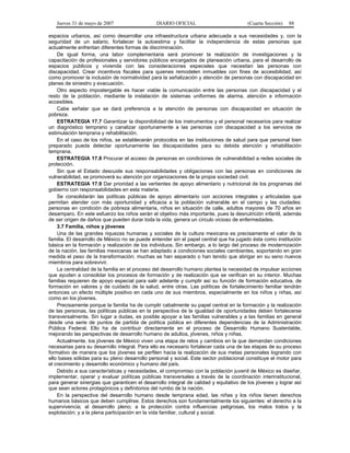 Jueves 31 de mayo de 2007 DIARIO OFICIAL (Cuarta Sección) 88
espacios urbanos, así como desarrollar una infraestructura urbana adecuada a sus necesidades y, con la
seguridad de un salario, fortalecer la autoestima y facilitar la independencia de estas personas que
actualmente enfrentan diferentes formas de discriminación.
De igual forma, una labor complementaria será promover la realización de investigaciones y la
capacitación de profesionales y servidores públicos encargados de planeación urbana, para el desarrollo de
espacios públicos y vivienda con las consideraciones especiales que necesitan las personas con
discapacidad. Crear incentivos fiscales para quienes remodelen inmuebles con fines de accesibilidad, así
como promover la inclusión de normatividad para la señalización y atención de personas con discapacidad en
planes de siniestro y evacuación.
Otro aspecto impostergable es hacer viable la comunicación entre las personas con discapacidad y el
resto de la población, mediante la instalación de sistemas uniformes de alarma, atención e información
accesibles.
Cabe señalar que se dará preferencia a la atención de personas con discapacidad en situación de
pobreza.
ESTRATEGIA 17.7 Garantizar la disponibilidad de los instrumentos y el personal necesarios para realizar
un diagnóstico temprano y canalizar oportunamente a las personas con discapacidad a los servicios de
estimulación temprana y rehabilitación.
En el caso de los niños, se establecerán protocolos en las instituciones de salud para que personal bien
preparado pueda detectar oportunamente las discapacidades para su debida atención y rehabilitación
temprana.
ESTRATEGIA 17.8 Procurar el acceso de personas en condiciones de vulnerabilidad a redes sociales de
protección.
Sin que el Estado descuide sus responsabilidades y obligaciones con las personas en condiciones de
vulnerabilidad, se promoverá su atención por organizaciones de la propia sociedad civil.
ESTRATEGIA 17.9 Dar prioridad a las vertientes de apoyo alimentario y nutricional de los programas del
gobierno con responsabilidades en esta materia.
Se consolidarán las políticas públicas de apoyo alimentario con acciones integrales y articuladas que
permitan atender con más oportunidad y eficacia a la población vulnerable en el campo y las ciudades:
personas en condición de pobreza alimentaria, niños en situación de calle, adultos mayores de 70 años en
desamparo. En este esfuerzo los niños serán el objetivo más importante, pues la desnutrición infantil, además
de ser origen de daños que pueden durar toda la vida, genera un círculo vicioso de enfermedades.
3.7 Familia, niños y jóvenes
Una de las grandes riquezas humanas y sociales de la cultura mexicana es precisamente el valor de la
familia. El desarrollo de México no se puede entender sin el papel central que ha jugado ésta como institución
básica en la formación y realización de los individuos. Sin embargo, a lo largo del proceso de modernización
de la nación, las familias mexicanas se han adaptado a condiciones sociales cambiantes, soportando en gran
medida el peso de la transformación; muchas se han separado o han tenido que abrigar en su seno nuevos
miembros para sobrevivir.
La centralidad de la familia en el proceso del desarrollo humano plantea la necesidad de impulsar acciones
que ayuden a consolidar los procesos de formación y de realización que se verifican en su interior. Muchas
familias requieren de apoyo especial para salir adelante y cumplir así su función de formación educativa, de
formación en valores y de cuidado de la salud, entre otras. Las políticas de fortalecimiento familiar tendrán
entonces un efecto múltiple positivo en cada uno de sus miembros, especialmente en los niños y niñas, así
como en los jóvenes.
Precisamente porque la familia ha de cumplir cabalmente su papel central en la formación y la realización
de las personas, las políticas públicas en la perspectiva de la igualdad de oportunidades deben fortalecerse
transversalmente. Sin lugar a dudas, es posible apoyar a las familias vulnerables y a las familias en general
desde una serie de puntos de partida de política pública en diferentes dependencias de la Administración
Pública Federal. Ello ha de contribuir directamente en el proceso de Desarrollo Humano Sustentable,
mejorando las perspectivas de desarrollo humano de adultos, jóvenes, niños y niñas.
Actualmente, los jóvenes de México viven una etapa de retos y cambios en la que demandan condiciones
necesarias para su desarrollo integral. Para ello es necesario fortalecer cada una de las etapas de su proceso
formativo de manera que los jóvenes se perfilen hacia la realización de sus metas personales logrando con
ello bases sólidas para su pleno desarrollo personal y social. Este sector poblacional constituye el motor para
el crecimiento y desarrollo económico y humano del país.
Debido a sus características y necesidades, el compromiso con la población juvenil de México es diseñar,
implementar, operar y evaluar políticas públicas transversales a través de la coordinación interinstitucional,
para generar sinergias que garanticen el desarrollo integral de calidad y equitativo de los jóvenes y lograr así
que sean actores protagónicos y definitorios del rumbo de la nación.
En la perspectiva del desarrollo humano desde temprana edad, las niñas y los niños tienen derechos
humanos básicos que deben cumplirse. Estos derechos son fundamentalmente los siguientes: el derecho a la
supervivencia; al desarrollo pleno; a la protección contra influencias peligrosas, los malos tratos y la
explotación; y a la plena participación en la vida familiar, cultural y social.
 
