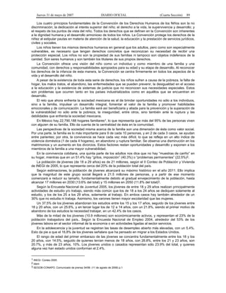 Jueves 31 de mayo de 2007 DIARIO OFICIAL (Cuarta Sección) 89
Los cuatro principios fundamentales de la Convención de los Derechos Humanos de los Niños son la no
discriminación; la dedicación al interés superior del niño; el derecho a la vida, la supervivencia y desarrollo; y
el respeto de los puntos de vista del niño. Todos los derechos que se definen en la Convención son inherentes
a la dignidad humana y el desarrollo armonioso de todos los niños. La Convención protege los derechos de la
niñez al estipular pautas en materia de atención de la salud, la educación y la prestación de servicios jurídicos,
civiles y sociales.
Los niños tienen los mismos derechos humanos en general que los adultos, pero como son especialmente
vulnerables, es necesario que tengan derechos concretos que reconozcan su necesidad de recibir una
protección especial. Los niños no son la propiedad de sus familias ni tampoco son objetos indefensos de la
caridad. Son seres humanos y son también los titulares de sus propios derechos.
La Convención ofrece una visión del niño como un individuo y como miembro de una familia y una
comunidad, con derechos y responsabilidades apropiados para su edad y su etapa de desarrollo. Al reconocer
los derechos de la infancia de esta manera, la Convención se centra firmemente en todos los aspectos de la
vida y el desarrollo del niño.
A pesar de la existencia de toda esta serie de derechos, los niños sufren a causa de la pobreza, la falta de
hogar, los malos tratos, el abandono, las enfermedades que se pueden prevenir, la desigualdad en el acceso
a la educación y la existencia de sistemas de justicia que no reconocen sus necesidades especiales. Estos
son problemas que ocurren tanto en los países industrializados como en aquéllos que se encuentran en
desarrollo.
El reto que ahora enfrenta la sociedad mexicana es el de brindar oportunidades no sólo a los individuos,
sino a la familia, impulsar un desarrollo integral, fomentar el valor de la familia y promover habilidades
emocionales y de comunicación. La familia será así beneficiaria y aliada para la prevención y la superación de
la vulnerabilidad no sólo ante la pobreza, la inseguridad, entre otros, sino también ante la ruptura y las
debilidades que enfrenta la sociedad mexicana.
En México hay 22,790,188 hogares familiares1, lo que representa que más del 95% de las personas viven
con alguien de su familia. Ello da cuenta de la centralidad de ésta en la comunidad.
Las perspectivas de la sociedad misma acerca de la familia son una dimensión de ésta como valor social.
Por una parte, la familia es lo más importante para 9 de cada 10 personas, y en 2 de cada 3 casos, se ayudan
entre parientes; por otra, la convivencia se hace cada vez más difícil, lo que se refleja en un alto índice de
violencia doméstica (1 de cada 4 hogares), en abandono y ruptura familiar. Se observa una disminución en los
matrimonios y un aumento en los divorcios. Estos factores restan oportunidades y desarrollo y exponen a los
miembros de la familia a una mayor vulnerabilidad.
En la convivencia cotidiana, una quinta parte de los adultos nos dice que no hay “muestras de cariño” en
su hogar, mientras que en un 51.4% hay “gritos, imposición” (40.3%) o “problemas permanentes” (22.5%)2.
La población de jóvenes (de 18 a 29 años) es de 21 millones, según el II Conteo de Población y Vivienda
de INEGI de 2005, lo que representa cerca del 20% de la población total del país.
Según estimaciones, la población de jóvenes alcanzará su máximo histórico en el año 2011. Ello implica
que la magnitud de este grupo social llegará a 21.5 millones de personas, y a partir de ese momento
comenzará a reducir su tamaño, fundamentalmente debido al gradual envejecimiento de la población, hasta
alcanzar 17 millones en 2030 (13.6% del total) y 15 millones en 2050 (11.8% del total)3.
Según la Encuesta Nacional de Juventud 2005, los jóvenes de entre 18 y 29 años realizan principalmente
actividades de estudio y/o trabajo, siendo más común que los de 18 a los 24 años se dediquen solamente al
estudio, y los de los 25 a los 29 años, solamente al trabajo. En ambos casos hay también alrededor de un
30% que no estudia ni trabaja. Asimismo, los varones tienen mayor escolaridad que las mujeres.
Un 37.5% de los jóvenes abandonan los estudios entre los 15 y los 17 años, seguido de los jóvenes entre
18 y 20 años, con un 25.6%, y en tercer lugar los de 12 a 14 años, con un 21.8%, siendo el primer motivo de
abandono de los estudios la necesidad trabajar, en un 42.4% de los casos.
Más de la mitad de los jóvenes (10.9 millones) son económicamente activos, y representan el 23% de la
población trabajadora del país.. Según la Encuesta Nacional de Empleo 2004, alrededor del 53% de los
jóvenes labora en el sector informal de la economía o en actividades ligadas al sector servicios.
En la adolescencia y la juventud se registran las tasas de desempleo abierto más elevadas, con un 5.4%.
Esto da pie a que el 16.8% de los jóvenes señalara que ha pensado en migrar a los Estados Unidos.
El rango de edad del primer embarazo de las jóvenes se concentra fundamentalmente entre los 18 y los
20 años, con 14.5%, seguido de quienes tenían menos de 18 años, con 26.8%, entre los 21 y 23 años, son
20.7%, y más de 23 años, 10%. Los jóvenes unidos o casados representan sólo 23.9% del total, y quienes
alguna vez han estado unidos conforman el 2.4%.
1 INEGI. Conteo 2005
2 Idem
3 SEGOB-CONAPO. Comunicado de prensa 34/06. (11 de agosto de 2006) p.1
 