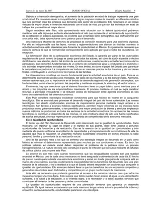 Jueves 31 de mayo de 2007 DIARIO OFICIAL (Cuarta Sección) 9
Debido a la transición demográfica, el aumento de la población en edad de trabajar representa una gran
oportunidad. Es necesario elevar la competitividad y lograr mayores niveles de inversión en diferentes ámbitos
que nos permitan crear los empleos que demanda este sector de la población. Ello redundará en un círculo
virtuoso de mayor ahorro e inversión relacionado con el ciclo de vida, ya que son los individuos en edad de
trabajar los que realizan el mayor ahorro.
Según establece este Plan, sólo aprovechando esta situación con la debida oportunidad podremos
mantener una vida digna que enfrente adecuadamente el reto que representa un incremento de la proporción
de la población en edades avanzadas. Es evidente que el llamado bono demográfico, que disfrutaremos por
unos años más, debe aprovecharse como palanca para el desarrollo.
Una estructura eficiente de derechos de propiedad es condición necesaria para una economía vigorosa.
Por ello es indispensable que las leyes, normas y reglamentaciones que afectan de distintas maneras la
actividad económica estén diseñadas para fomentar la productividad en México. Es igualmente necesario que
exista la certeza de que la normatividad correspondiente será aplicada por igual a todos los ciudadanos, sin
excepción.
La delimitación clara de la participación económica del Estado, la garantía por parte de las autoridades
regulatorias de que el terreno de juego es parejo para todos los actores, así como la acción expedita y efectiva
del Gobierno para atender, dentro del ámbito de sus atribuciones, cuestiones de la actividad económica de los
particulares, son elementos fundamentales de un entorno de competencia sana y conducente a la inversión y
a la actividad emprendedora en todos los niveles. En ese ámbito, es clave el papel del Estado para garantizar
la competencia económica. La competencia se traduce en menores precios de los insumos y de los bienes
finales, contribuyendo a un mayor nivel de ingreso de las familias.
La infraestructura constituye un insumo fundamental para la actividad económica de un país. Esta es un
determinante esencial del acceso a los mercados, del costo de los insumos y de los bienes finales. Asimismo,
existen sectores que, por su importancia en el ámbito de desarrollo regional y de generación de empleos, son
fundamentales, como el sector primario, las pequeñas y medianas empresas, la vivienda y el sector turismo.
Finalmente, hay que mencionar que el sistema financiero tiene un papel básico como interfase para el
ahorro y los proyectos de los emprendedores mexicanos. El proceso mediante el cual se logra canalizar
recursos a proyectos innovadores y se reducen costos de transacción entre agentes económicos es otra
forma de sustentabilidad del sistema económico.
Este Plan considera estratégico establecer condiciones para que México se inserte en la vanguardia
tecnológica. Ello es esencial para promover el desarrollo integral del país de forma sustentable. Las nuevas
tecnologías han abierto oportunidades enormes de mejoramiento personal mediante mayor acceso a la
información, han llevado a avances médicos significativos, permiten mayor eficiencia en los procesos tanto
productivos como gubernamentales, y han permitido una mayor producción de bienes y servicios empleando
nuevos métodos de producción en todos los sectores de la actividad económica. No aprovechar las nuevas
tecnologías ni contribuir al desarrollo de las mismas, no sólo implicaría dejar de lado una fuente significativa
de avance estructural, sino que repercutiría en una pérdida de competitividad de la economía mexicana.
Eje 3. Igualdad de oportunidades
El tercer eje del Plan Nacional de Desarrollo está relacionado con la igualdad de oportunidades. Cada
mexicano, sin importar su lugar de origen y el ingreso de sus padres, debe tener acceso a genuinas
oportunidades de formación y de realización. Esa es la esencia de la igualdad de oportunidades y sólo
mediante ella puede verificarse la ampliación de capacidades y el mejoramiento de las condiciones de vida de
aquellos que más lo requieren. El Desarrollo Humano Sustentable encuentra en dichos procesos la base
personal, familiar y comunitaria de su realización social.
Uno de los grandes retos a los que se enfrenta una estrategia integral de desarrollo en un país como
México es eliminar el determinismo representado para muchos por sus condiciones al nacer. Es decir, las
políticas públicas en materia social deben responder al problema de la pobreza como un proceso
transgeneracional. La ruptura de este ciclo constituye el punto de inflexión que se busca mediante el esfuerzo
de política pública que propone este Plan.
Lo anterior es aún más claro cuando reconocemos que las desigualdades sociales son una realidad
ancestral en México: uno de cada cinco mexicanos no tiene asegurada la alimentación de cada día. El hecho
de que en nuestro país subsista una estructura económica y social, en donde gran parte de la riqueza está en
manos de unos cuantos, expresa crudamente la inaccesibilidad de los beneficios del desarrollo para una gran
mayoría de la población, y es la realidad a la que el Estado deberá responder con acciones que aseguren la
igualdad de oportunidades. Ello entonces deberá llevar a que los beneficios de una economía competitiva y
generadora de empleos sean disfrutados y compartidos por un grupo mucho mayor de mexicanos.
Ante ello, es necesario que podamos garantizar el acceso a los servicios básicos para que todos los
mexicanos tengan una vida digna. Esto supone que todos puedan tener acceso al agua, a una alimentación
suficiente, a la salud y la educación, a la vivienda digna, a la recreación y a todos aquellos servicios que
constituyan el bienestar de las personas y de las comunidades.
La igualdad de oportunidades requiere de una planeación territorial que garantice un desarrollo
equilibrado. De igual manera, es necesario que cada mexicano tenga certeza sobre la propiedad de la tierra y
encuentre, consecuentemente, oportunidades para tener una vida digna.
 