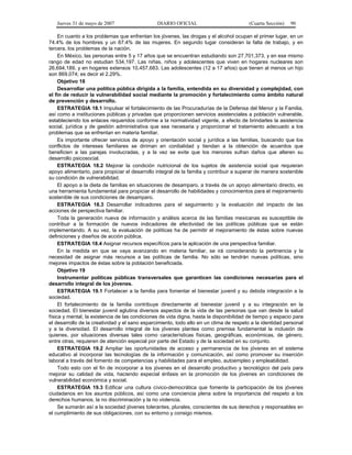 Jueves 31 de mayo de 2007 DIARIO OFICIAL (Cuarta Sección) 90
En cuanto a los problemas que enfrentan los jóvenes, las drogas y el alcohol ocupan el primer lugar, en un
74.4% de los hombres y un 67.4% de las mujeres. En segundo lugar consideran la falta de trabajo, y en
tercera, los problemas de la nación.
En México, las personas entre 5 y 17 años que se encuentran estudiando son 27,701,373, y en ese mismo
rango de edad no estudian 534,197. Las niñas, niños y adolescentes que viven en hogares nucleares son
26,694,189, y en hogares extensos 10,457,683. Las adolescentes (12 a 17 años) que tienen al menos un hijo
son 869,074; es decir el 2.29%.
Objetivo 18
Desarrollar una política pública dirigida a la familia, entendida en su diversidad y complejidad, con
el fin de reducir la vulnerabilidad social mediante la promoción y fortalecimiento como ámbito natural
de prevención y desarrollo.
ESTRATEGIA 18.1 Impulsar el fortalecimiento de las Procuradurías de la Defensa del Menor y la Familia,
así como a instituciones públicas y privadas que proporcionen servicios asistenciales a población vulnerable,
estableciendo los enlaces requeridos conforme a la normatividad vigente, a efecto de brindarles la asistencia
social, jurídica y de gestión administrativa que sea necesaria y proporcionar el tratamiento adecuado a los
problemas que se enfrentan en materia familiar.
Es importante ofrecer servicios de apoyo y orientación social y jurídica a las familias, buscando que los
conflictos de intereses familiares se diriman en cordialidad y tiendan a la obtención de acuerdos que
beneficien a las parejas involucradas, y a la vez se evite que los menores sufran daños que alteren su
desarrollo psicosocial.
ESTRATEGIA 18.2 Mejorar la condición nutricional de los sujetos de asistencia social que requieran
apoyo alimentario, para propiciar el desarrollo integral de la familia y contribuir a superar de manera sostenible
su condición de vulnerabilidad.
El apoyo a la dieta de familias en situaciones de desamparo, a través de un apoyo alimentario directo, es
una herramienta fundamental para propiciar el desarrollo de habilidades y conocimientos para el mejoramiento
sostenible de sus condiciones de desamparo.
ESTRATEGIA 18.3 Desarrollar indicadores para el seguimiento y la evaluación del impacto de las
acciones de perspectiva familiar.
Toda la generación nueva de información y análisis acerca de las familias mexicanas es susceptible de
contribuir a la formación de nuevos indicadores de efectividad de las políticas públicas que se están
implementando. A su vez, la evaluación de políticas ha de permitir el mejoramiento de éstas sobre nuevas
definiciones y diseños de acción pública.
ESTRATEGIA 18.4 Asignar recursos específicos para la aplicación de una perspectiva familiar.
En la medida en que se vaya avanzando en materia familiar, se irá considerando la pertinencia y la
necesidad de asignar más recursos a las políticas de familia. No sólo se tendrán nuevas políticas, sino
mejores impactos de éstas sobre la población beneficiada.
Objetivo 19
Instrumentar políticas públicas transversales que garanticen las condiciones necesarias para el
desarrollo integral de los jóvenes.
ESTRATEGIA 19.1 Fortalecer a la familia para fomentar el bienestar juvenil y su debida integración a la
sociedad.
El fortalecimiento de la familia contribuye directamente al bienestar juvenil y a su integración en la
sociedad. El bienestar juvenil aglutina diversos aspectos de la vida de las personas que van desde la salud
física y mental, la existencia de las condiciones de vida digna, hasta la disponibilidad de tiempo y espacio para
el desarrollo de la creatividad y el sano esparcimiento, todo ello en un clima de respeto a la identidad personal
y a la diversidad. El desarrollo integral de los jóvenes plantea como premisa fundamental la inclusión de
quienes, por situaciones diversas tales como características físicas, geográficas, económicas, de género,
entre otras, requieren de atención especial por parte del Estado y de la sociedad en su conjunto.
ESTRATEGIA 19.2 Ampliar las oportunidades de acceso y permanencia de los jóvenes en el sistema
educativo al incorporar las tecnologías de la información y comunicación, así como promover su inserción
laboral a través del fomento de competencias y habilidades para el empleo, autoempleo y empleabilidad.
Todo esto con el fin de incorporar a los jóvenes en el desarrollo productivo y tecnológico del país para
mejorar su calidad de vida, haciendo especial énfasis en la promoción de los jóvenes en condiciones de
vulnerabilidad económica y social.
ESTRATEGIA 19.3 Edificar una cultura cívico-democrática que fomente la participación de los jóvenes
ciudadanos en los asuntos públicos, así como una conciencia plena sobre la importancia del respeto a los
derechos humanos, la no discriminación y la no violencia.
Se sumarán así a la sociedad jóvenes tolerantes, plurales, conscientes de sus derechos y responsables en
el cumplimiento de sus obligaciones, con su entorno y consigo mismos.
 