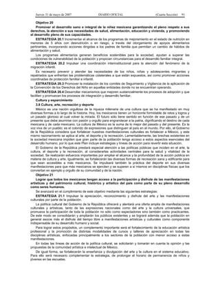 Jueves 31 de mayo de 2007 DIARIO OFICIAL (Cuarta Sección) 91
Objetivo 20
Promover el desarrollo sano e integral de la niñez mexicana garantizando el pleno respeto a sus
derechos, la atención a sus necesidades de salud, alimentación, educación y vivienda, y promoviendo
el desarrollo pleno de sus capacidades.
ESTRATEGIA 20.1 Incrementar el alcance de los programas de mejoramiento en el estado de nutrición en
menores de 5 años con desnutrición o en riesgo, a través del otorgamiento de apoyos alimentarios
pertinentes, incorporando acciones dirigidas a los padres de familia que permitan un cambio de hábitos de
alimentación y salud.
Los programas alimentarios generan beneficios sostenibles para la sociedad, ayudan a superar las
condiciones de vulnerabilidad de la población y propician circunstancias para el desarrollo familiar integral.
ESTRATEGIA 20.2 Impulsar una coordinación interinstitucional para la atención del fenómeno de la
migración infantil.
Es necesario prevenir y atender las necesidades de los niños, niñas y adolescentes migrantes y
repatriados que enfrentan las problemáticas colaterales a que están expuestos, así como promover acciones
coordinadas de protección familiar e infantil.
ESTRATEGIA 20.3 Promover la instalación de los comités de Seguimiento y Vigilancia de la aplicación de
la Convención de los Derechos del Niño en aquellas entidades donde no se encuentran operando.
ESTRATEGIA 20.4 Desarrollar mecanismos que mejoren sustancialmente los procesos de adopción y que
faciliten y promuevan los procesos de integración y desarrollo familiar.
Cultura y esparcimiento
3.8 Cultura, arte, recreación y deporte
México es una nación orgullosa de la riqueza milenaria de una cultura que se ha manifestado en muy
diversas formas a lo largo de la historia. Hoy, los mexicanos tienen un horizonte formidable de retos y logros y
un pasado glorioso al cual volver la mirada. El futuro sólo tiene sentido en función de ese pasado y de un
presente que debe asumirse con pasión y orgullo para engrandecer a la patria, dignificando el destino de cada
mexicana y de cada mexicano. La cultura de México es la suma de lo mejor del pasado y del presente. Es la
voz viva de un pueblo; es el colorido de expresiones que distinguen al país en el mundo. Por ello, el Gobierno
de la República considera que fortalecer nuestras manifestaciones culturales es fortalecer a México, y este
mismo razonamiento se aplica al arte, el deporte y la recreación. Lamentablemente, las brechas existentes en
la sociedad mexicana impiden que gran parte de la población tenga acceso a estos aspectos esenciales del
desarrollo humano, por lo que este Plan incluye estrategias y líneas de acción para revertir esta situación.
El Gobierno de la República prestará especial atención a las políticas públicas que inciden en el arte, la
cultura, el deporte y la recreación, al considerarlas actividades centrales para la salud y vitalidad de la
sociedad. Se realizarán esfuerzos importantes por ampliar el alcance y la profundidad de la acción pública en
materia de cultura y arte. Igualmente, se fortalecerán las diversas formas de recreación sana y edificante para
que sean accesibles a más mexicanos. Se impulsará también la práctica del deporte en sus diversas
manifestaciones para que más mexicanos se ejerciten y se superen a si mismos en disciplinas físicas que los
conviertan en ejemplo y orgullo de su comunidad y de la nación.
Objetivo 21
Lograr que todos los mexicanos tengan acceso a la participación y disfrute de las manifestaciones
artísticas y del patrimonio cultural, histórico y artístico del país como parte de su pleno desarrollo
como seres humanos.
Se avanzará en el cumplimiento de este objetivo mediante las siguientes estrategias:
ESTRATEGIA 21.1 Impulsar la apreciación, reconocimiento y disfrute del arte y las manifestaciones
culturales por parte de la población.
La política cultural del Gobierno de la República ofrecerá y alentará una oferta amplia de manifestaciones
culturales y artísticas, tanto de las expresiones nacionales como del arte y la cultura universales, que
promueva la participación de toda la población no sólo como espectadores sino también como practicantes.
De este modo se consolidarán y ampliarán los públicos existentes y se logrará además que la población en
general asocie más el disfrute del tiempo libre a manifestaciones artísticas y culturales como componente
indispensable de su desarrollo humano y social.
Para lograr estos propósitos, un complemento importante será el fortalecimiento de la educación artística
profesional y la promoción de distintas modalidades de cursos y talleres de apreciación en todas las
disciplinas artísticas, enfocadas principalmente a los sectores de la población con menor acceso a estas
manifestaciones.
En todas las líneas de acción de la política cultural, se solicitarán y tomarán en cuenta la opinión y las
propuestas de la comunidad artística e intelectual de México.
De igual forma, se fortalecerán la enseñanza y divulgación del arte y la cultura en el sistema educativo.
Para ello será necesario complementar la estrategia, de prolongar el horario de permanencia de niños y
jóvenes en las escuelas.
 