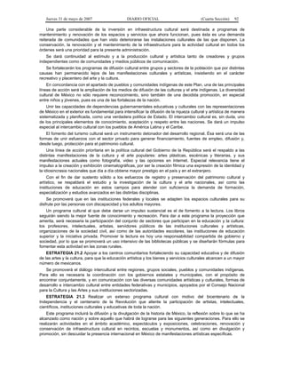 Jueves 31 de mayo de 2007 DIARIO OFICIAL (Cuarta Sección) 92
Una parte considerable de la inversión en infraestructura cultural será destinada a programas de
mantenimiento y renovación de los espacios y servicios que ahora funcionan, pues ésta es una demanda
reiterada de comunidades que han visto deteriorarse las instalaciones culturales de las que disponen. La
conservación, la renovación y el mantenimiento de la infraestructura para la actividad cultural en todos los
órdenes será una prioridad para la presente administración.
Se dará continuidad al estímulo y a la producción cultural y artística tanto de creadores y grupos
independientes como de comunidades y medios públicos de comunicación.
Se fortalecerán los programas de difusión cultural entre grupos y sectores de la población que por distintas
causas han permanecido lejos de las manifestaciones culturales y artísticas, insistiendo en el carácter
recreativo y placentero del arte y la cultura.
En concordancia con el apartado de pueblos y comunidades indígenas de este Plan, una de las principales
líneas de acción será la ampliación de los medios de difusión de las culturas y el arte indígenas. La diversidad
cultural de México no sólo requiere reconocimiento, sino también de una decidida promoción, en especial
entre niños y jóvenes, pues es una de las fortalezas de la nación.
Unir las capacidades de dependencias gubernamentales educativas y culturales con las representaciones
de México en el exterior es fundamental para intensificar la difusión de la riqueza cultural y artística de manera
sistematizada y planificada, como una verdadera política de Estado. El intercambio cultural es, sin duda, uno
de los principales elementos de conocimiento, aceptación y respeto entre las naciones. Se dará un impulso
especial al intercambio cultural con los pueblos de América Latina y el Caribe.
El fomento del turismo cultural será un instrumento detonador del desarrollo regional. Ésa será una de las
formas de unir esfuerzos con el sector privado para generar financiamiento, fuentes de empleo, difusión y,
desde luego, protección para el patrimonio cultural.
Una línea de acción prioritaria en la política cultural del Gobierno de la República será el respaldo a las
distintas manifestaciones de la cultura y el arte populares: artes plásticas, escénicas y literarias, y sus
manifestaciones actuales como fotografía, video y las opciones en Internet. Especial relevancia tiene el
impulso a la creación y exhibición cinematográficas, por ser la creación fílmica una expresión de la identidad y
la idiosincrasia nacionales que día a día obtiene mayor prestigio en el país y en el extranjero.
Con el fin de dar sustento sólido a los esfuerzos de registro y preservación del patrimonio cultural y
artístico, se respaldará el estudio y la investigación de la cultura y el arte nacionales, así como las
instituciones de educación en estos campos para atender con suficiencia la demanda de formación,
especialización y estudios avanzados en las distintas disciplinas.
Se promoverá que en las instituciones federales y locales se adapten los espacios culturales para su
disfrute por las personas con discapacidad y los adultos mayores.
Un programa cultural al que debe darse un impulso sustancial es el de fomento a la lectura. Los libros
seguirán siendo la mejor fuente de conocimiento y recreación. Para dar a este programa la proyección que
amerita, será necesaria la participación del conjunto de sectores que participan en la educación y la cultura:
los profesores, intelectuales, artistas, servidores públicos de las instituciones culturales y artísticas,
organizaciones de la sociedad civil, así como de las autoridades escolares, las instituciones de educación
superior y la iniciativa privada. Promover la lectura es hoy una responsabilidad compartida de gobierno y
sociedad, por lo que se promoverá un uso intensivo de las bibliotecas públicas y se diseñarán fórmulas para
fomentar esta actividad en las zonas rurales.
ESTRATEGIA 21.2 Apoyar a los centros comunitarios fortaleciendo su capacidad educativa y de difusión
de las artes y la cultura, para que la educación artística y los bienes y servicios culturales alcancen a un mayor
número de mexicanos.
Se promoverá el diálogo intercultural entre regiones, grupos sociales, pueblos y comunidades indígenas.
Para ello es necesaria la coordinación con los gobiernos estatales y municipales, con el propósito de
encontrar conjuntamente, y en comunicación con las diversas comunidades artísticas y culturales, formas de
desarrollo e intercambio cultural entre entidades federativas y municipios, apoyados por el Consejo Nacional
para la Cultura y las Artes y sus instituciones sectorizadas.
ESTRATEGIA 21.3 Realizar un extenso programa cultural con motivo del bicentenario de la
Independencia y el centenario de la Revolución que aliente la participación de artistas, intelectuales,
científicos, instituciones culturales y educativas de toda la nación.
Este programa incluirá la difusión y la divulgación de la historia de México, la reflexión sobre lo que se ha
alcanzado como nación y sobre aquello que habrá de lograrse para las siguientes generaciones. Para ello se
realizarán actividades en el ámbito académico, espectáculos y exposiciones, celebraciones, renovación y
conservación de infraestructura cultural en recintos, escuelas y monumentos, así como en divulgación y
promoción, sin descuidar la presencia internacional en México de manifestaciones artísticas específicas.
 