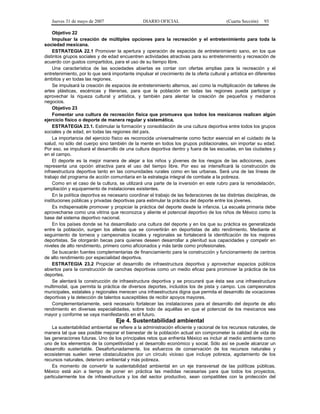 Jueves 31 de mayo de 2007 DIARIO OFICIAL (Cuarta Sección) 93
Objetivo 22
Impulsar la creación de múltiples opciones para la recreación y el entretenimiento para toda la
sociedad mexicana.
ESTRATEGIA 22.1 Promover la apertura y operación de espacios de entretenimiento sano, en los que
distintos grupos sociales y de edad encuentren actividades atractivas para su entretenimiento y recreación de
acuerdo con gustos compartidos, para el uso de su tiempo libre.
Una característica de las sociedades abiertas es contar con ofertas amplias para la recreación y el
entretenimiento, por lo que será importante impulsar el crecimiento de la oferta cultural y artística en diferentes
ámbitos y en todas las regiones.
Se impulsará la creación de espacios de entretenimiento alternos, así como la multiplicación de talleres de
artes plásticas, escénicas y literarias, para que la población en todas las regiones pueda participar y
aprovechar la riqueza cultural y artística, y también para alentar la creación de pequeños y medianos
negocios.
Objetivo 23
Fomentar una cultura de recreación física que promueva que todos los mexicanos realicen algún
ejercicio físico o deporte de manera regular y sistemática.
ESTRATEGIA 23.1. Estimular la formación y consolidación de una cultura deportiva entre todos los grupos
sociales y de edad, en todas las regiones del país.
La importancia del ejercicio físico es reconocida universalmente como factor esencial en el cuidado de la
salud, no sólo del cuerpo sino también de la mente en todos los grupos poblacionales, sin importar su edad.
Por eso, se impulsará el desarrollo de una cultura deportiva dentro y fuera de las escuelas, en las ciudades y
en el campo.
El deporte es la mejor manera de alejar a los niños y jóvenes de los riesgos de las adicciones, pues
representa una opción atractiva para el uso del tiempo libre. Por eso se intensificará la construcción de
infraestructura deportiva tanto en las comunidades rurales como en las urbanas. Será una de las líneas de
trabajo del programa de acción comunitaria en la estrategia integral de combate a la pobreza.
Como en el caso de la cultura, se utilizará una parte de la inversión en este rubro para la remodelación,
ampliación y equipamiento de instalaciones existentes.
En la política deportiva es necesario coordinar el trabajo de las federaciones de las distintas disciplinas, de
instituciones públicas y privadas deportivas para estimular la práctica del deporte entre los jóvenes.
Es indispensable promover y propiciar la práctica del deporte desde la infancia. La escuela primaria debe
aprovecharse como una vitrina que reconozca y aliente el potencial deportivo de los niños de México como la
base del sistema deportivo nacional.
En los países donde se ha desarrollado una cultura del deporte y en los que su práctica es generalizada
entre la población, surgen los atletas que se convertirán en deportistas de alto rendimiento. Mediante el
seguimiento de torneos y campeonatos locales y regionales se fortalecerá la identificación de los mejores
deportistas. Se otorgarán becas para quienes deseen desarrollar a plenitud sus capacidades y competir en
niveles de alto rendimiento, primero como aficionados y más tarde como profesionales.
Se buscarán fuentes complementarias de financiamiento para la construcción y funcionamiento de centros
de alto rendimiento por especialidad deportiva.
ESTRATEGIA 23.2 Propiciar el desarrollo de infraestructura deportiva y aprovechar espacios públicos
abiertos para la construcción de canchas deportivas como un medio eficaz para promover la práctica de los
deportes.
Se alentará la construcción de infraestructura deportiva y se procurará que ésta sea una infraestructura
multimodal, que permita la práctica de diversos deportes, incluidos los de pista y campo. Los campeonatos
municipales, estatales y regionales merecen una infraestructura digna que permita el desarrollo de vocaciones
deportivas y la detección de talentos susceptibles de recibir apoyos mayores.
Complementariamente, será necesario fortalecer las instalaciones para el desarrollo del deporte de alto
rendimiento en diversas especialidades, sobre todo de aquéllas en que el potencial de los mexicanos sea
mayor y conforme se vaya manifestando en el futuro.
Eje 4. Sustentabilidad ambiental
La sustentabilidad ambiental se refiere a la administración eficiente y racional de los recursos naturales, de
manera tal que sea posible mejorar el bienestar de la población actual sin comprometer la calidad de vida de
las generaciones futuras. Uno de los principales retos que enfrenta México es incluir al medio ambiente como
uno de los elementos de la competitividad y el desarrollo económico y social. Sólo así se puede alcanzar un
desarrollo sustentable. Desafortunadamente, los esfuerzos de conservación de los recursos naturales y
ecosistemas suelen verse obstaculizados por un círculo vicioso que incluye pobreza, agotamiento de los
recursos naturales, deterioro ambiental y más pobreza.
Es momento de convertir la sustentabilidad ambiental en un eje transversal de las políticas públicas.
México está aún a tiempo de poner en práctica las medidas necesarias para que todos los proyectos,
particularmente los de infraestructura y los del sector productivo, sean compatibles con la protección del
 