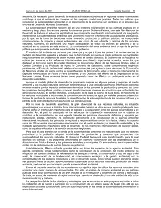 Jueves 31 de mayo de 2007 DIARIO OFICIAL (Cuarta Sección) 94
ambiente. Es necesario que el desarrollo de nuevas actividades económicas en regiones rurales y semirurales
contribuya a que el ambiente se conserve en las mejores condiciones posibles. Todas las políticas que
consideran la sustentabilidad ambiental en el crecimiento de la economía son centrales en el proceso que
favorece el Desarrollo Humano Sustentable.
La sustentabilidad ambiental requiere así de una estrecha coordinación de las políticas públicas en el
mediano y largo plazo. Esta es una premisa fundamental para el Gobierno Federal, y en este Plan Nacional de
Desarrollo se traduce en esfuerzos significativos para mejorar la coordinación interinstitucional y la integración
intersectorial. La sustentabilidad ambiental será un criterio rector en el fomento de las actividades productivas,
por lo que, en la toma de decisiones sobre inversión, producción y políticas públicas, se incorporarán
consideraciones de impacto y riesgo ambientales, así como de uso eficiente y racional de los recursos
naturales. Asimismo, se promoverá una mayor participación de todos los órdenes de gobierno y de la
sociedad en su conjunto en este esfuerzo. La consideración del tema ambiental será un eje de la política
pública que esté presente en todas las actividades de gobierno.
El cuidado del ambiente es un tema que preocupa y ocupa a todos los países. Las consecuencias de
modelos de desarrollo, pasados y actuales, que no han tomado en cuenta al medio ambiente, se manifiestan
inequívocamente en problemas de orden mundial como el cambio climático. El Gobierno de la República ha
optado por sumarse a los esfuerzos internacionales suscribiendo importantes acuerdos, entre los que
destacan el Convenio sobre Diversidad Biológica; la Convención Marco de las Naciones Unidas sobre el
Cambio Climático y su Protocolo de Kyoto; el Convenio de Estocolmo, sobre contaminantes orgánicos
persistentes; el Protocolo de Montreal, relativo a las sustancias que agotan la capa de ozono; la Convención
de Naciones Unidas de Lucha contra la Desertificación; la Convención sobre el Comercio Internacional de
Especies Amenazadas de Fauna y Flora Silvestres; y los Objetivos del Milenio de la Organización de las
Naciones Unidas. Estos acuerdos tienen como propósito hacer de México un participante activo en el
desarrollo sustentable.
Aunque el modelo global de desarrollo ha propiciado mejoras en algunos países y regiones, el medio
ambiente y los recursos naturales continúan deteriorándose a una velocidad alarmante. Información científica
reciente muestra que los impactos ambientales derivados de los patrones de producción y consumo, así como
las presiones demográficas, podrían provocar transformaciones masivas en el entorno que enfrentarán las
generaciones futuras. El cambio climático, la reducción de la capa de ozono, la lluvia ácida, el incremento de
los residuos municipales e industriales, la contaminación del suelo y el agua por metales pesados y desechos
tóxicos, la pérdida de recursos forestales, la desertificación, la sobreexplotación de los recursos hídricos y la
pérdida de la biodiversidad serían algunas de sus consecuencias.
Por su nivel de desarrollo económico, la gran diversidad de sus recursos naturales, su situación
geoestratégica y su acceso a distintos foros internacionales, México se ubica en una posición privilegiada para
erigirse como un interlocutor importante para el diálogo y la cooperación entre los países desarrollados y en
desarrollo. Así, el país ha participado en los esfuerzos de cooperación internacional con el objetivo de
contribuir a la consolidación de una agenda basada en principios claramente definidos y apoyada por
instituciones sólidas. Asimismo, ha contribuido activamente a la construcción de la agenda ambiental
internacional, impulsando los principios de equidad y responsabilidad común. A la fecha, México ha suscrito
cerca de 100 acuerdos internacionales relacionados con el medio ambiente y el desarrollo sustentable, y ha
realizado aportaciones importantes tanto al desarrollo de los regímenes internacionales de carácter global,
como de aquellos enfocados a la atención de asuntos regionales.
Para que el país transite por la senda de la sustentabilidad ambiental es indispensable que los sectores
productivos y la población adopten modalidades de producción y consumo que aprovechen con
responsabilidad los recursos naturales. El Gobierno Federal favorecerá esta transformación, para lo cual
diseñará las políticas y los programas ambientales en estrecha coordinación con las dependencias de la
Administración Pública Federal y los gobiernos estatales y municipales. En este esfuerzo será imprescindible
contar con la participación de los tres órdenes de gobierno.
Indudablemente, México enfrenta grandes retos en todos los aspectos de la agenda ambiental. Esta
agenda comprende temas fundamentales como la conciliación de la protección del medio ambiente (la
mitigación del cambio climático, la reforestación de bosques y selvas, la conservación y uso del agua y del
suelo, la preservación de la biodiversidad, el ordenamiento ecológico y la gestión ambiental) con la
competitividad de los sectores productivos y con el desarrollo social. Estos temas pueden atenderse desde
tres grandes líneas de acción: aprovechamiento sustentable de los recursos naturales, protección del medio
ambiente, y educación y conocimiento para la sustentabilidad ambiental.
Frenar el creciente deterioro de los ecosistemas no significa dejar de utilizar los recursos naturales, sino
encontrar una mejor manera de aprovecharlos. Por ello, el análisis de impacto ambiental en las políticas
públicas debe estar acompañado de un gran impulso a la investigación y desarrollo de ciencia y tecnología.
Se trata, en suma, de mantener el capital natural que permita el desarrollo y una alta calidad de vida a los
mexicanos de hoy y mañana.
La perspectiva detrás de los objetivos y estrategias que se enuncian en este programa es invitar a todos
los habitantes de la nación a participar en la construcción de un México capaz de llegar más allá de sus
expectativas actuales y posicionarlo como un actor importante en los temas de sustentabilidad ambiental en la
arena internacional.
 
