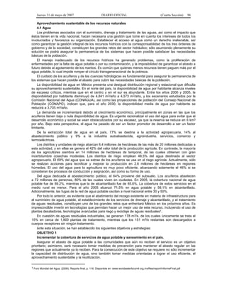 Jueves 31 de mayo de 2007 DIARIO OFICIAL (Cuarta Sección) 96
Aprovechamiento sustentable de los recursos naturales
4.1 Agua
Los problemas asociados con el suministro, drenaje y tratamiento de las aguas, así como el impacto que
éstos tienen en la vida nacional, hacen necesaria una gestión que tome en cuenta los intereses de todos los
involucrados y favorezca su organización. Establecer el acceso al agua como un derecho inalienable, así
como garantizar la gestión integral de los recursos hídricos con la corresponsabilidad de los tres órdenes de
gobierno y de la sociedad, constituyen los grandes retos del sector hidráulico; sólo asumiendo plenamente su
solución se podrá asegurar la permanencia de los sistemas que hacen posible satisfacer las necesidades
básicas de la población.
El manejo inadecuado de los recursos hídricos ha generado problemas, como la proliferación de
enfermedades por la falta de agua potable o por su contaminación, y la imposibilidad de garantizar el abasto a
futuro debido al agotamiento de los mantos. Es común que quienes menos recursos tienen paguen más por el
agua potable, lo cual impide romper el círculo transgeneracional de la pobreza.
El cuidado de los acuíferos y de las cuencas hidrológicas es fundamental para asegurar la permanencia de
los sistemas que hacen posible el abasto para cubrir las necesidades básicas de la población.
La disponibilidad de agua en México presenta una desigual distribución regional y estacional que dificulta
su aprovechamiento sustentable. En el norte del país, la disponibilidad de agua por habitante alcanza niveles
de escasez críticos, mientras que en el centro y en el sur es abundante. Entre los años 2000 y 2005, la
disponibilidad por habitante disminuyó de 4,841 m3/año a 4,573 m3/año, y los escenarios estudiados por la
Comisión Nacional del Agua (CONAGUA), así como las proyecciones de población del Consejo Nacional de
Población (CONAPO), indican que, para el año 2030, la disponibilidad media de agua por habitante se
reducirá a 3,705 m3/año.
La demanda se incrementará debido al crecimiento económico, principalmente en zonas en las que los
acuíferos tienen baja o nula disponibilidad de agua. Es urgente racionalizar el uso del agua para evitar que el
desarrollo económico y social se vean obstaculizados por su escasez, ya que la reserva se reduce en 6 km3
por año. Bajo esta perspectiva, el agua ha pasado de ser un factor promotor de desarrollo a ser un factor
limitante.
De la extracción total de agua en el país, 77% se destina a la actividad agropecuaria, 14% al
abastecimiento público y 9% a la industria autoabastecida, agroindustria, servicios, comercio y
termoeléctricas.
Los distritos y unidades de riego abarcan 6.4 millones de hectáreas de las más de 20 millones dedicadas a
esta actividad, y en ellas se genera el 42% del valor total de la producción agrícola. En contraste, la mayoría
de los agricultores siembra en 14 millones de hectáreas de temporal, de las cuales obtienen con gran
incertidumbre cosechas modestas. Los distritos de riego emplean 48.5% del agua destinada al sector
agropecuario. El 69% del agua que se extrae de los acuíferos se usa en el riego agrícola. Actualmente, sólo
se realizan acciones para tecnificar y mejorar la producción en 2.6 millones de hectáreas en regiones
húmedas. El uso del agua para la agricultura es muy poco eficiente, alcanzando solamente el 46% si se
consideran los procesos de conducción y asignación, así como su forma de uso.
Del agua dedicada al abastecimiento público, el 64% proviene del subsuelo. Los acuíferos abastecen
a 72 millones de personas, 80% de las cuales viven en ciudades. En 2005, la cobertura nacional de agua
potable fue de 89.2%, mientras que la de alcantarillado fue de 85.6%. La cobertura de estos servicios en el
medio rural es menor. Para el año 2005 alcanzó 71.5% en agua potable y 58.1% en alcantarillado.
Adicionalmente, las fugas de la red de agua potable oscilan a nivel nacional entre 30 y 50%.
Por todo lo anterior, es evidente que el abatimiento del rezago existente en materia de infraestructura para
el suministro de agua potable, el establecimiento de los servicios de drenaje y alcantarillado, y el tratamiento
de aguas residuales, constituyen uno de los grandes retos que enfrentará México en los próximos años. Es
imprescindible invertir en tecnologías que permitan hacer un mejor uso de este recurso, incluyendo el uso de
plantas desaladoras, tecnologías avanzadas para riego y reciclaje de aguas residuales1.
En cuestión de aguas residuales industriales, se generan 178 m3/s, de los cuales únicamente se trata el
15% en cerca de 1,800 plantas de tratamiento, mientras que los 151 m3/s restantes son descargados a
cuerpos receptores sin ningún tratamiento.
Ante esta situación, se han establecido los siguientes objetivos y estrategias:
OBJETIVO 1
Incrementar la cobertura de servicios de agua potable y saneamiento en el país.
Asegurar el abasto de agua potable a las comunidades que aún no reciben el servicio es un objetivo
prioritario; asimismo, será necesario tomar medidas de prevención para mantener el abasto regular en las
regiones que actualmente ya lo reciben. Para la consecución de este objetivo se requiere no sólo incrementar
la capacidad de distribución de agua, sino también tomar medidas orientadas a lograr el uso eficiente, el
aprovechamiento sustentable y la reutilización.
1 Foro Mundial del Agua. (2006). Reporte final, p. 116. Disponible en: www.worldwaterforum4.org.mx/files/report/InformeFinal.pdf
 