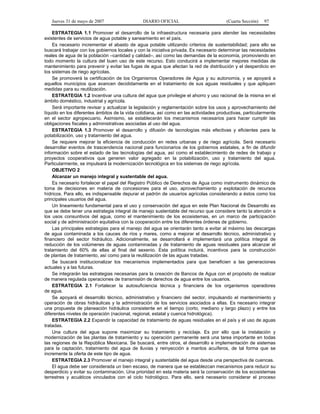 Jueves 31 de mayo de 2007 DIARIO OFICIAL (Cuarta Sección) 97
ESTRATEGIA 1.1 Promover el desarrollo de la infraestructura necesaria para atender las necesidades
existentes de servicios de agua potable y saneamiento en el país.
Es necesario incrementar el abasto de agua potable utilizando criterios de sustentabilidad; para ello se
buscará trabajar con los gobiernos locales y con la iniciativa privada. Es necesario determinar las necesidades
reales de agua de la población –cantidad y calidad–, así como las demandas de la economía, promoviendo en
todo momento la cultura del buen uso de este recurso. Esto conducirá a implementar mejores medidas de
mantenimiento para prevenir y evitar las fugas de agua que afectan la red de distribución y el desperdicio en
los sistemas de riego agrícolas.
Se promoverá la certificación de los Organismos Operadores de Agua y su autonomía, y se apoyará a
aquellos municipios que avancen decididamente en el tratamiento de sus aguas residuales y que apliquen
medidas para su reutilización.
ESTRATEGIA 1.2 Incentivar una cultura del agua que privilegie el ahorro y uso racional de la misma en el
ámbito doméstico, industrial y agrícola.
Será importante revisar y actualizar la legislación y reglamentación sobre los usos y aprovechamiento del
líquido en los diferentes ámbitos de la vida cotidiana, así como en las actividades productivas, particularmente
en el sector agropecuario. Asimismo, se establecerán los mecanismos necesarios para hacer cumplir las
obligaciones fiscales y administrativas asociadas al uso del agua.
ESTRATEGIA 1.3 Promover el desarrollo y difusión de tecnologías más efectivas y eficientes para la
potabilización, uso y tratamiento del agua.
Se requiere mejorar la eficiencia de conducción en redes urbanas y de riego agrícola. Será necesario
desarrollar eventos de trascendencia nacional para funcionarios de los gobiernos estatales, a fin de difundir
información sobre el estado de las tecnologías del agua, así como el establecimiento de redes de trabajo y
proyectos cooperativos que generen valor agregado en la potabilización, uso y tratamiento del agua.
Particularmente, se impulsará la modernización tecnológica en los sistemas de riego agrícola.
OBJETIVO 2
Alcanzar un manejo integral y sustentable del agua.
Es necesario fortalecer el papel del Registro Público de Derechos de Agua como instrumento dinámico de
toma de decisiones en materia de concesiones para el uso, aprovechamiento y explotación de recursos
hídricos. Para ello, es indispensable depurar el padrón de usuarios agrícolas considerando a éstos como los
principales usuarios del agua.
Un lineamiento fundamental para el uso y conservación del agua en este Plan Nacional de Desarrollo es
que se debe tener una estrategia integral de manejo sustentable del recurso que considere tanto la atención a
los usos consuntivos del agua, como el mantenimiento de los ecosistemas, en un marco de participación
social y de administración equitativa con la cooperación entre los diferentes órdenes de gobierno.
Las principales estrategias para el manejo del agua se orientarán tanto a evitar al máximo las descargas
de agua contaminada a los cauces de ríos y mares, como a mejorar el desarrollo técnico, administrativo y
financiero del sector hidráulico. Adicionalmente, se desarrollará e implementará una política integral de
reducción de los volúmenes de aguas contaminadas y de tratamiento de aguas residuales para alcanzar el
tratamiento del 60% de ellas al final del sexenio. Esta política incluirá, incentivos para la construcción
de plantas de tratamiento, así como para la reutilización de las aguas tratadas.
Se buscará institucionalizar los mecanismos implementados para que beneficien a las generaciones
actuales y a las futuras.
Se integrarán las estrategias necesarias para la creación de Bancos de Agua con el propósito de realizar
de manera regulada operaciones de transmisión de derechos de agua entre los usuarios.
ESTRATEGIA 2.1 Fortalecer la autosuficiencia técnica y financiera de los organismos operadores
de agua.
Se apoyará el desarrollo técnico, administrativo y financiero del sector, impulsando el mantenimiento y
operación de obras hidráulicas y la administración de los servicios asociados a ellas. Es necesario integrar
una propuesta de planeación hidráulica consistente en el tiempo (corto, mediano y largo plazo) y entre los
diferentes niveles de operación (nacional, regional, estatal y cuenca hidrológica).
ESTRATEGIA 2.2 Expandir la capacidad de tratamiento de aguas residuales en el país y el uso de aguas
tratadas.
Una cultura del agua supone maximizar su tratamiento y reciclaje. Es por ello que la instalación y
modernización de las plantas de tratamiento y su operación permanente será una tarea importante en todas
las regiones de la República Mexicana. Se buscará, entre otros, el desarrollo e implementación de sistemas
para la captación, tratamiento del agua de lluvias y reinyección a mantos acuíferos, de tal forma que se
incremente la oferta de este tipo de agua.
ESTRATEGIA 2.3 Promover el manejo integral y sustentable del agua desde una perspectiva de cuencas.
El agua debe ser considerada un bien escaso, de manera que se establezcan mecanismos para reducir su
desperdicio y evitar su contaminación. Una prioridad en esta materia será la conservación de los ecosistemas
terrestres y acuáticos vinculados con el ciclo hidrológico. Para ello, será necesario considerar el proceso
 