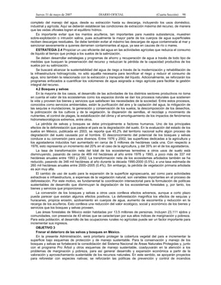 Jueves 31 de mayo de 2007 DIARIO OFICIAL (Cuarta Sección) 98
completo del manejo del agua, desde su extracción hasta su descarga, incluyendo los usos doméstico,
industrial y agrícola. Aquí se deberán establecer las condiciones de extracción máxima del recurso, de manera
que las vedas oficiales logren el equilibrio hídrico.
Es importante evitar que los mantos acuíferos, tan importantes para nuestra subsistencia, muestren
sobre-explotación o intrusión salina, pues actualmente la mayor parte de los cuerpos de agua superficiales
reciben descargas residuales. Se debe también evitar al máximo las descargas de agua contaminada al mar y
sancionar severamente a quienes derramen contaminantes al agua, ya sea en cauces de río o mares.
ESTRATEGIA 2.4 Propiciar un uso eficiente del agua en las actividades agrícolas que reduzca el consumo
de líquido al tiempo que proteja a los suelos de la salinización.
Se deben desarrollar estrategias y programas de ahorro y recuperación de agua a través de todo tipo de
medidas que busquen la preservación del recurso y reduzcan la pérdida de la capacidad productiva de los
suelos por su salinización.
Se buscará alcanzar la sustentabilidad del agua de riego a través de la modernización y rehabilitación de
la infraestructura hidroagrícola, no sólo aquélla necesaria para tecnificar el riego y reducir el consumo de
agua, sino también la relacionada con la extracción y transporte del líquido. Adicionalmente, se reforzarán los
programas enfocados a cuantificar los volúmenes de agua asignada a riego agrícola para facilitar la gestión
integral del recurso.
4.2 Bosques y selvas
En la mayoría de los casos, el desarrollo de las actividades de los distintos sectores productivos no toma
en cuenta el valor de los ecosistemas como los espacios donde se dan los procesos naturales que sostienen
la vida y proveen los bienes y servicios que satisfacen las necesidades de la sociedad. Entre estos procesos,
conocidos como servicios ambientales, están la purificación del aire y la captación del agua, la mitigación de
las sequías e inundaciones, la generación y conservación de los suelos, la descomposición de los desechos,
la polinización de los cultivos y de la vegetación, la dispersión de semillas, el reciclaje y movimiento de
nutrientes, el control de plagas, la estabilización del clima y el amortiguamiento de los impactos de fenómenos
hidrometeorológicos extremos, entre otros.
La pérdida de selvas y bosques se debe principalmente a factores humanos. Uno de los principales
efectos de la deforestación que padece el país es la degradación del suelo. En la evaluación del estado de los
suelos en México, publicada en 2003, se reporta que 45.2% del territorio nacional sufre algún proceso de
degradación del suelo causada por el hombre. El desconocimiento del potencial de los bosques y selvas
conduce a su conversión para usos diversos. Entre 1976 y 2002, las superficies dedicadas a la agricultura y
los agostaderos inducidos han aumentado en cerca de 5 millones de hectáreas cada una. Con respecto a
1976, esto representa un incremento del 20% en el caso de la agricultura, y del 35% en el de los agostaderos.
La tasa de transformación neta del total de los ecosistemas terrestres a otros usos de suelo está
disminuyendo, pasando de cerca de 469 mil hectáreas al año entre 1976 y 1993, a poco más de 337 mil
hectáreas anuales entre 1993 y 2002. La transformación neta de los ecosistemas arbolados también se ha
reducido, pasando de 348 mil hectáreas al año durante la década 1990-2000 (0.5%), a una tasa estimada de
260 mil hectáreas anuales entre 2000–2005 (0.4%). Sin embargo, la pérdida de vegetación primaria arbolada
es aún muy alta.
El cambio de uso de suelo para la expansión de la superficie agropecuaria, así como para actividades
extractivas e infraestructura, a expensas de la vegetación natural, son variables importantes en el proceso de
deforestación. Por este motivo, es fundamental la coordinación intersectorial para la formulación de políticas
sustentables de desarrollo que disminuyan la degradación de los ecosistemas forestales y, por tanto, los
bienes y servicios que proporcionan.
La conversión de los bosques y selvas a otros usos conlleva efectos adversos, aunque a corto plazo
pueda parecer que existan algunos efectos positivos. La deforestación magnifica los efectos de sequías y
huracanes, propicia erosión, azolvamiento en cuerpos de agua, aumento de escorrentía y reducción en la
recarga de los acuíferos. Esto conlleva una reducción del valor ecológico, social y económico de los bienes y
servicios que los bosques y selvas proveen.
Las áreas forestales de México están habitadas por 13.5 millones de personas. Incluyen 23,111 ejidos y
comunidades, con presencia de 43 etnias que se caracterizan por sus altos índices de marginación y pobreza.
Para esta población, el desarrollo de las ocupaciones rurales no agrícolas puede ser un factor importante para
incrementar sus ingresos.
OBJETIVO 3
Frenar el deterioro de las selvas y bosques en México.
En la presente Administración, será prioritario proteger la cobertura vegetal del país e incrementar la
superficie bajo esquemas de protección y de manejo sustentable. Para la conservación y manejo de los
bosques y selvas se fortalecerá la consolidación del Sistema Nacional de Áreas Naturales Protegidas y, junto
con el programa Pro Árbol y otros esquemas de manejo sustentable, coadyuvarán en la atención a los
problemas de marginación y pobreza, para así generar desarrollo y expansión económica a partir de la
valoración y aprovechamiento sustentable de los recursos naturales. En este sentido, se apoyarán proyectos
para reforestar con especies nativas; se reforzarán las políticas de prevención y control de incendios
 