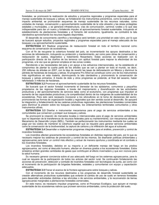 Jueves 31 de mayo de 2007 DIARIO OFICIAL (Cuarta Sección) 99
forestales; se promoverá la realización de estudios y proyectos regionales y programas especiales para el
manejo sustentable de bosques y selvas; se fortalecerán los instrumentos preventivos, como la evaluación de
impacto ambiental; se promoverán esquemas de manejo sustentable de los recursos naturales, como
unidades de manejo, conservación y aprovechamiento sustentable de la vida silvestre y las áreas protegidas
estatales y municipales, y se generará infraestructura, vías de comunicación, caminos rurales y lo que sea
indispensable para dar un nuevo y fortalecido impulso al aprovechamiento forestal sustentable, incluyendo el
establecimiento de plantaciones forestales y el fomento del ecoturismo. Igualmente, se combatirá la tala
clandestina aprovechando los recursos legales disponibles.
El desarrollo de conocimiento científico y tecnológico será también una prioridad en este rubro, por lo que
se buscará apoyar estudios, proyectos regionales y programas especiales para el manejo adecuado de los
bosques y su aprovechamiento sustentable.
ESTRATEGIA 3.1 Realizar programas de restauración forestal en todo el territorio nacional como
esquema de conservación de ecosistemas.
Con el fin de recuperar la cobertura forestal del país, se incrementarán los apoyos destinados a las
acciones de reforestación, incluyendo su protección y mantenimiento, así como para obras de conservación y
restauración de suelos, diagnóstico y tratamiento fitosanitario. Estas acciones se realizarán con la
participación directa de los dueños de los terrenos con aptitud forestal para mejorar la efectividad de los
programas, a la vez que se generan empleos en las zonas rurales.
Atendiendo a las necesidades del país y en apoyo a los esfuerzos internacionales, se ha establecido el
compromiso de plantar la cuarta parte de los árboles que se van a plantar en todo el mundo, es decir,
250 millones de árboles en 2007, con la idea de revertir las tasas de deforestación en México y disminuir la
pérdida de hectáreas de bosques y selvas. El programa Pro Árbol se constituye como uno de los instrumentos
más significativos en esta materia, disminuyendo la tala clandestina y promoviendo la conservación de
bosques y selvas primarios. A través de éste y otros programas se pretende, al final del sexenio, haber
reforestado 3 millones de hectáreas.
ESTRATEGIA 3.2 Promover el aprovechamiento sustentable de los recursos forestales.
Se buscará que el sector forestal incremente el bienestar de los ejidatarios, comuneros y pequeños
propietarios de las regiones forestales, a través del mejoramiento y diversificación de las actividades
productivas y del aprovechamiento de servicios tales como el ecoturismo, con programas que impulsen el
aumento de las capacidades productivas y la competitividad dentro de los márgenes de sustentabilidad de los
ecosistemas. Para esto será necesario incorporar a los silvicultores en la toma de decisiones del sector,
promoviendo las formas de organización locales y regionales que den sentido social al desarrollo. Se apoyará
la integración y fortalecimiento de las cadenas productivas regionales, las plantaciones forestales comerciales
para disminuir la presión sobre los bosques naturales, los ordenamientos territoriales comunitarios y otros
instrumentos afines.
ESTRATEGIA 3.3 Diseñar e instrumentar mecanismos para el pago de servicios ambientales a las
comunidades que conserven y protejan sus bosques y selvas.
Se promoverá la creación de mercados locales e internacionales para el pago de servicios ambientales
que no dependan de la transferencia de recursos federales para su mantenimiento, con mecanismos afines al
Mecanismo de Desarrollo Limpio (MDL). También se perfeccionarán los instrumentos mediante los cuales se
paga por los costos de mantener la cobertura vegetal que se requiere para generar servicios ambientales
como la conservación de la biodiversidad, la captura de carbono y la infiltración del agua al subsuelo.
ESTRATEGIA 3.4 Desarrollar e implementar programas integrales para el análisis, prevención y control de
incendios forestales.
Los incendios afectan gravemente los ecosistemas forestales en distintas regiones del país, por lo que es
necesario mejorar los sistemas de prevención y control de los mismos. Se diseñarán políticas ambientales y
agropecuarias para tener un control más efectivo y actuar de manera oportuna y coordinada en el combate a
los incendios forestales.
Los incendios forestales, debidos en su mayoría a un deficiente manejo del fuego en los predios
agropecuarios, así como al descuido humano, afectan en diversos grados a los ecosistemas forestales. Estos
siniestros emiten grandes cantidades de gases que contribuyen al efecto invernadero y que son nocivos para
la salud humana.
Es necesario generar conciencia sobre el uso adecuado del fuego en los sistemas agropecuarios, para lo
cual se requiere de la participación de todos los actores del sector rural. Se continuarán fortaleciendo las
acciones de prevención, detección y combate de incendios forestales con tecnologías de punta, así como con
el incremento de la participación de brigadas federales, estatales y comunitarias con equipo y capacitación
adecuados.
ESTRATEGIA 3.5 Frenar el avance de la frontera agropecuaria sobre bosques y selvas.
Con el incremento de los recursos destinados a los programas de desarrollo forestal sustentable se
crearán alternativas productivas sustentables que evitarán el cambio de uso de suelo en terrenos forestales
para desarrollar actividades distintas a las silvícolas o de servicios ambientales, y la reconversión de tierras
agropecuarias marginales a plantaciones forestales comerciales.
En este marco, es necesario impulsar programas, como el Procampo Ecológico, que apoyen el manejo
sustentable de los ecosistemas nativos que proveen servicios ambientales, como la protección del suelo.
 