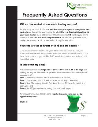 1069 Corte Barroso Camarillo, CA 93010
www.refusespecialists.com
Office: 888.778.2233
Page 6
Frequently Asked Questions
Will we lose control of our waste hauling services?
We offer a very unique service because you hire us as your agent to renegotiate your
contracts and then monitor your invoices. You will still have a direct relationship with
your waste haulers but in addition you will have the experts at RS watching your pricing
and service levels. You still have complete control because you sign the new waste
hauling contracts and can still call your haulers directly if a need arises.
How long are the contracts with RS and the haulers?
Our standard agreement length is five years. When we roll back prices 30-50%, and
eliminate all administrative, fuel and landfill related fees most of our clients want to lock in
those low rates for as long as possible! And 5 years is the maximum term available in the
marketplace today.
Is this worth my time?
Most clients experience a savings rate of 30% to 50% within 45 to 60 days after
entering the program. Where else can you invest less than two hours to drastically reduce
a common cost?
Step 1: Review the agreement with an RS representative and sign,
Step 2: Complete the Letter of Authorization and place it on your letterhead,
Step 3: Send RS a property list (with Prop Name, Address, PM Name, Contact #, # of
Doors/Lots), and
Step 4: Send RS your most recent hauling invoices for each property.
45-60 days after the four steps are done, your hauling prices are reduced by
approximately 40%.
That’s It!
 