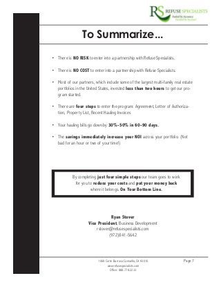1069 Corte Barroso Camarillo, CA 93010
www.refusespecialists.com
Office: 888.778.2233
Page 7
To Summarize...
•	 There is NO RISK to enter into a partnership with Refuse Specialists.
•	 There is NO COST to enter into a partnership with Refuse Specialists.
•	 Most of our partners, which include some of the largest multi-family real estate
portfolios in the United States, invested less than two hours to get our pro-
gram started.
•	 There are four steps to enter the program: Agreement, Letter of Authoriza-
tion, Property List, Recent Hauling Invoices
•	 Your hauling bills go down by 30%-50% in 60-90 days.
•	 The savings immediately increase your NOI across your portfolio. (Not
bad for an hour or two of your time!)
By completing just four simple steps our team goes to work
for you to reduce your costs and put your money back
where it belongs. On Your Bottom Line.
Ryan Stover
Vice President, Business Development
rstover@refusespecialists.com
(972)841-5642
 