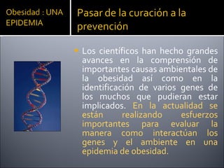 Los científicos han hecho grandes avances en la comprensión de importantes causas ambientales de la obesidad así como en la identificación de varios genes de los muchos que pudieran estar implicados.  En la actualidad se están realizando esfuerzos importantes para evaluar la manera como interactúan los genes y el ambiente en una epidemia de obesidad. 