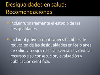 Incluir rutinariamente el estudio de las desigualdades Incluir objetivos cuantitativos factibles de reducción de las desigualdades en los planes de salud y programas transversales y dedicar recursos a su consecución, evaluación y publicación científica. 