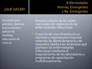 Fortalecimiento de las redes nacionales de vigilancia de las enfermedades infecciosas.  Creación de una infraestructura nacional y regional para impulsar sistemas de alerta temprana y de respuesta rápida a las amenazas que plantean las enfermedades infecciosas mediante el mejoramiento de los laboratorios y programas de capacitación multidisciplinarias.  Acciones para prevenir, detectar precozmente y aplicar las medidas adecuadas de control. 