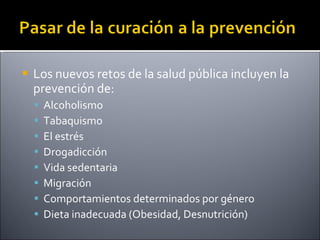 Los nuevos retos de la salud pública incluyen la prevención de: Alcoholismo Tabaquismo El estrés Drogadicción Vida sedentaria Migración Comportamientos determinados por género Dieta inadecuada (Obesidad, Desnutrición) 