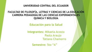 UNIVERSIDAD CENTRAL DEL ECUADOR
FACULTAD DE FILOSOFÍA, LETRAS Y CIENCIAS DE LA EDUCACIÓN
CARRERA PEDAGOGÍA DE LAS CIENCIAS EXPERIMENTALES
QUÍMICA Y BIOLOGÍA
Educación para la Salud
Integrantes: Mikaela Acosta
Paola Araujo
Tatiana Chamorro
Semestre: 5to “A”
 