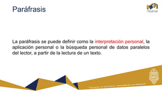 Paráfrasis
La paráfrasis se puede definir como la interpretación personal, la
aplicación personal o la búsqueda personal de datos paralelos
del lector, a partir de la lectura de un texto.
 