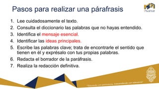 Pasos para realizar una párafrasis
1. Lee cuidadosamente el texto.
2. Consulta el diccionario las palabras que no hayas entendido.
3. Identifica el mensaje esencial.
4. Identificar las ideas principales.
5. Escribe las palabras clave; trata de encontrarle el sentido que
tienen en él y exprésalo con tus propias palabras.
6. Redacta el borrador de la paráfrasis.
7. Realiza la redacción definitiva.
 