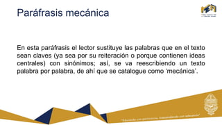 Paráfrasis mecánica
En esta paráfrasis el lector sustituye las palabras que en el texto
sean claves (ya sea por su reiteración o porque contienen ideas
centrales) con sinónimos; así, se va reescribiendo un texto
palabra por palabra, de ahí que se catalogue como ‘mecánica’.
 