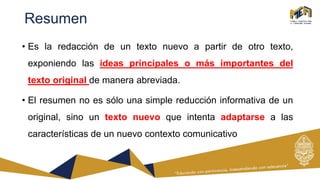 Resumen
• Es la redacción de un texto nuevo a partir de otro texto,
exponiendo las ideas principales o más importantes del
texto original de manera abreviada.
• El resumen no es sólo una simple reducción informativa de un
original, sino un texto nuevo que intenta adaptarse a las
características de un nuevo contexto comunicativo
 