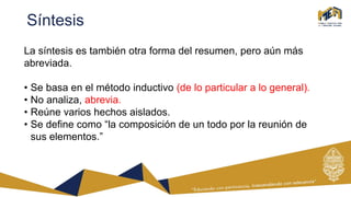 Síntesis
La síntesis es también otra forma del resumen, pero aún más
abreviada.
• Se basa en el método inductivo (de lo particular a lo general).
• No analiza, abrevia.
• Reúne varios hechos aislados.
• Se define como “la composición de un todo por la reunión de
sus elementos.”
 