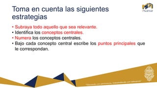 Toma en cuenta las siguientes
estrategias
• Subraya todo aquello que sea relevante.
• Identifica los conceptos centrales.
• Numera los conceptos centrales.
• Bajo cada concepto central escribe los puntos principales que
le correspondan.
 