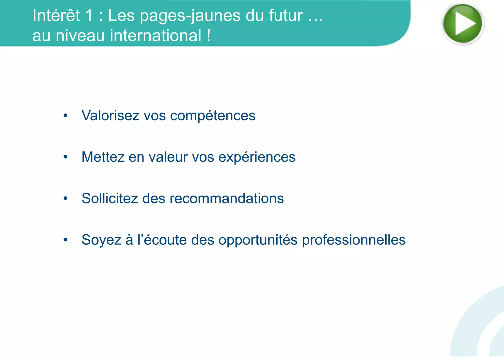 Intérêt 1 : Les pages-jaunes du futur …
au niveau international !
• Valorisez vos compétences
• Mettez en valeur vos expériences
• Sollicitez des recommandations
• Soyez à l’écoute des opportunités professionnelles